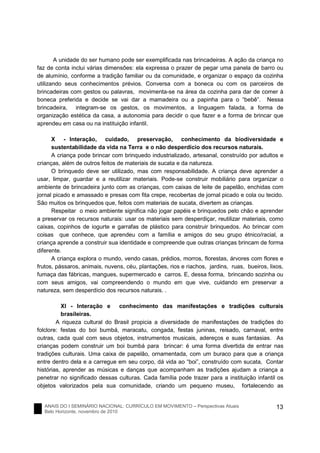 ANAIS DO I SEMINÁRIO NACIONAL: CURRÍCULO EM MOVIMENTO – Perspectivas Atuais
Belo Horizonte, novembro de 2010
13
A unidade do ser humano pode ser exemplificada nas brincadeiras. A ação da criança no
faz de conta inclui várias dimensões: ela expressa o prazer de pegar uma panela de barro ou
de alumínio, conforme a tradição familiar ou da comunidade, e organizar o espaço da cozinha
utilizando seus conhecimentos prévios. Conversa com a boneca ou com os parceiros de
brincadeiras com gestos ou palavras, movimenta-se na área da cozinha para dar de comer à
boneca preferida e decide se vai dar a mamadeira ou a papinha para o “bebê”. Nessa
brincadeira, integram-se os gestos, os movimentos, a linguagem falada, a forma de
organização estética da casa, a autonomia para decidir o que fazer e a forma de brincar que
aprendeu em casa ou na instituição infantil.
X - Interação, cuidado, preservação, conhecimento da biodiversidade e
sustentabilidade da vida na Terra e o não desperdício dos recursos naturais.
A criança pode brincar com brinquedo industrializado, artesanal, construído por adultos e
crianças, além de outros feitos de materiais de sucata e da natureza.
O brinquedo deve ser utilizado, mas com responsabilidade. A criança deve aprender a
usar, limpar, guardar e a reutilizar materiais. Pode-se construir mobiliário para organizar o
ambiente de brincadeira junto com as crianças, com caixas de leite de papelão, enchidas com
jornal picado e amassado e presas com fita crepe, recobertas de jornal picado e cola ou tecido.
São muitos os brinquedos que, feitos com materiais de sucata, divertem as crianças.
Respeitar o meio ambiente significa não jogar papéis e brinquedos pelo chão e aprender
a preservar os recursos naturais: usar os materiais sem desperdiçar, reutilizar materiais, como
caixas, copinhos de iogurte e garrafas de plástico para construir brinquedos. Ao brincar com
coisas que conhece, que aprendeu com a família e amigos do seu grupo étnico/racial, a
criança aprende a construir sua identidade e compreende que outras crianças brincam de forma
diferente.
A criança explora o mundo, vendo casas, prédios, morros, florestas, árvores com flores e
frutos, pássaros, animais, nuvens, céu, plantações, rios e riachos, jardins, ruas, bueiros, lixos,
fumaça das fábricas, mangues, supermercado e carros. E, dessa forma, brincando sozinha ou
com seus amigos, vai compreendendo o mundo em que vive, cuidando em preservar a
natureza, sem desperdício dos recursos naturais. .
XI - Interação e conhecimento das manifestações e tradições culturais
brasileiras.
A riqueza cultural do Brasil propicia a diversidade de manifestações de tradições do
folclore: festas do boi bumbá, maracatu, congada, festas juninas, reisado, carnaval, entre
outras, cada qual com seus objetos, instrumentos musicais, adereços e suas fantasias. As
crianças podem construir um boi bumbá para brincar: é uma forma divertida de entrar nas
tradições culturais. Uma caixa de papelão, ornamentada, com um buraco para que a criança
entre dentro dela e a carregue em seu corpo, dá vida ao “boi”, construído com sucata, Contar
histórias, aprender as músicas e danças que acompanham as tradições ajudam a criança a
penetrar no significado dessas culturas. Cada família pode trazer para a instituição infantil os
objetos valorizados pela sua comunidade, criando um pequeno museu, fortalecendo as
 