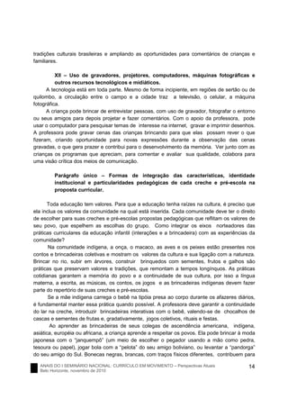 ANAIS DO I SEMINÁRIO NACIONAL: CURRÍCULO EM MOVIMENTO – Perspectivas Atuais
Belo Horizonte, novembro de 2010
14
tradições culturais brasileiras e ampliando as oportunidades para comentários de crianças e
familiares.
XII – Uso de gravadores, projetores, computadores, máquinas fotográficas e
outros recursos tecnológicos e midiáticos.
A tecnologia está em toda parte. Mesmo de forma incipiente, em regiões de sertão ou de
quilombo, a circulação entre o campo e a cidade traz a televisão, o celular, a máquina
fotográfica.
A criança pode brincar de entrevistar pessoas, com uso de gravador, fotografar o entorno
ou seus amigos para depois projetar e fazer comentários. Com o apoio da professora, pode
usar o computador para pesquisar temas de interesse na internet, gravar e imprimir desenhos.
A professora pode gravar cenas das crianças brincando para que elas possam rever o que
fizeram, criando oportunidade para novas expressões durante a observação das cenas
gravadas, o que gera prazer e contribui para o desenvolvimento da memória. Ver junto com as
crianças os programas que apreciam, para comentar e avaliar sua qualidade, colabora para
uma visão crítica dos meios de comunicação.
Parágrafo único – Formas de integração das características, identidade
institucional e particularidades pedagógicas de cada creche e pré-escola na
proposta curricular.
Toda educação tem valores. Para que a educação tenha raízes na cultura, é preciso que
ela inclua os valores da comunidade na qual está inserida. Cada comunidade deve ter o direito
de escolher para suas creches e pré-escolas propostas pedagógicas que reflitam os valores de
seu povo, que espelhem as escolhas do grupo. Como integrar os eixos norteadores das
práticas curriculares da educação infantil (interações e a brincadeira) com as experiências da
comunidade?
Na comunidade indígena, a onça, o macaco, as aves e os peixes estão presentes nos
contos e brincadeiras coletivas e mostram os valores da cultura e sua ligação com a natureza.
Brincar no rio, subir em árvores, construir brinquedos com sementes, frutos e galhos são
práticas que preservam valores e tradições, que remontam a tempos longínquos. As práticas
cotidianas garantem a memória do povo e a continuidade de sua cultura, por isso a língua
materna, a escrita, as músicas, os contos, os jogos e as brincadeiras indígenas devem fazer
parte do repertório de suas creches e pré-escolas.
Se a mãe indígena carrega o bebê na tipóia presa ao corpo durante os afazeres diários,
é fundamental manter essa prática quando possível. A professora deve garantir a continuidade
do lar na creche, introduzir brincadeiras interativas com o bebê, valendo-se de chocalhos de
cascas e sementes de frutas e, gradativamente, jogos coletivos, rituais e festas.
Ao aprender as brincadeiras de seus colegas de ascendência americana, indígena,
asiática, européia ou africana, a criança aprende a respeitar os povos. Ela pode brincar à moda
japonesa com o “janquempô” (um meio de escolher o pegador usando a mão como pedra,
tesoura ou papel), jogar bola com a “pelota” do seu amigo boliviano, ou levantar a “pandorga”
do seu amigo do Sul. Bonecas negras, brancas, com traços físicos diferentes, contribuem para
 