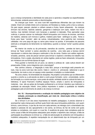 ANAIS DO I SEMINÁRIO NACIONAL: CURRÍCULO EM MOVIMENTO – Perspectivas Atuais
Belo Horizonte, novembro de 2010
15
que a criança compreenda a identidade de cada povo e aprenda a respeitar as especificidades
étnico/raciais, evitando preconceitos e discriminações.
As crianças que vivem na zona rural têm experiências diferentes das que moram na
cidade. Vivem em contato direto com a natureza, em florestas ou matas, junto a rios ou campos.
Os pais caçam, pescam, plantam e colhem cereais e frutos, fazem artesanato. As crianças
brincam nas árvores, fazendo cabanas, gangorras e balanços com cipós, nadam nos rios e
riachos, mas também brincam com bonecas e assistem à televisão. Para aproveitar essa
vivência, é preciso colocar na instituição infantil brinquedos com troncos de árvores, carrinhos
de madeira, cabanas com troncos e galhos, madeira para fazer estilingue ou pião, flores e
frutos para fazer “comida”, além de outros, industrializados. Uma pedrinha tem inúmeras
utilidades: vira uma peça de jogo ou serve para marcar os pontos. A brincadeira da pescaria
estimula a emergência do letramento na matemática, quando a criança “conta” quantos peixes
pescou.
No interior da creche ou da pré-escola, utensílios de cozinha, panelas de barro para
brincar de “fazer comida” e outros utensílios de cozinha, uma rede para a boneca dormir
reproduzem a vivência das crianças e estimulam o faz de conta. Cestos com estilos regionais,
enxadas, peneiras, varas de pescar servem para brincar e explorar a temática do trabalho nas
brincadeiras. Com a argila, abundante em certas regiões, pode-se fazer artesanato, brinquedos
em miniatura com as formas típicas do lugar.
Para guardar a memória de um povo, os valores e práticas de cada cultura devem ser
preservados. Então, como integrá-los com a tecnologia?
Nos centros urbanos, a integração é mais fácil, porque a tecnologia está presente em
tudo, mas na zona rural isso não ocorre. Cabe à creche e à pré-escola selecionar o que é
importante, de modo a criar um espaço onde coexistam a tradição e a modernidade.
Na zona urbana, há diversidade de situações. Há projetos curriculares que se diferenciam
quando a creche ou a pré-escola se aliam a outro grupo formador, como universidade, centro
de formação ou a outros serviços, como posto de saúde, entidade social ou cultural do bairro ou
biblioteca. O apoio financeiro modifica espaços físicos, amplia o acervo de brinquedos e
materiais, mas são as ações de formação profissional e um brincar interativo que melhoram a
qualidade da educação infantil. Uma prática importante é avaliar a qualidade do trabalho
pedagógico pelo envolvimento do adulto e da criança no brincar.
Art. 10. I Acompanhamento e avaliação do trabalho pedagógico sem objetivo de
seleção, promoção ou classificação, por meio da observação crítica e criativa
das atividades.
Se o brincar é um dos eixos importantes do trabalho pedagógico, é preciso observar e
acompanhar cada criança para verificar quais foram são seus brinquedos preferidos, com quem
brincou, como brincou, o que fez de novo em cada semana, se interagiu com a diversidade dos
objetos e pessoas de seu agrupamento e de outros, se brincou de faz de conta com guias
simples ou complexos, com quem e o que fez. A ausência de guias mais complexos pode ter
como causa a falta de brinquedos adequados para ampliar o repertório das crianças, a falta da
participação da professora no brincar ou a falta de estruturação do ambiente com brinquedos e
mobiliário adequados. A repetida manipulação de um determinado tipo de brinquedo por um
 