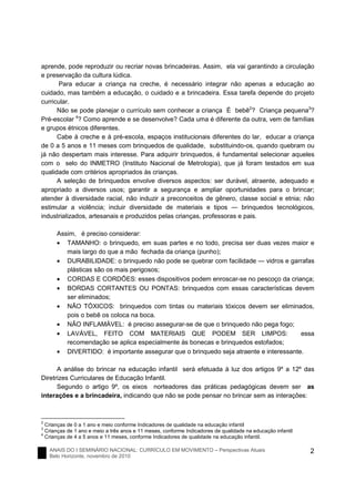 ANAIS DO I SEMINÁRIO NACIONAL: CURRÍCULO EM MOVIMENTO – Perspectivas Atuais
Belo Horizonte, novembro de 2010
2
aprende, pode reproduzir ou recriar novas brincadeiras. Assim, ela vai garantindo a circulação
e preservação da cultura lúdica.
Para educar a criança na creche, é necessário integrar não apenas a educação ao
cuidado, mas também a educação, o cuidado e a brincadeira. Essa tarefa depende do projeto
curricular.
Não se pode planejar o currículo sem conhecer a criança É bebê2
? Criança pequena3
?
Pré-escolar 4
? Como aprende e se desenvolve? Cada uma é diferente da outra, vem de famílias
e grupos étnicos diferentes.
Cabe à creche e à pré-escola, espaços institucionais diferentes do lar, educar a criança
de 0 a 5 anos e 11 meses com brinquedos de qualidade, substituindo-os, quando quebram ou
já não despertam mais interesse. Para adquirir brinquedos, é fundamental selecionar aqueles
com o selo do INMETRO (Instituto Nacional de Metrologia), que já foram testados em sua
qualidade com critérios apropriados às crianças.
A seleção de brinquedos envolve diversos aspectos: ser durável, atraente, adequado e
apropriado a diversos usos; garantir a segurança e ampliar oportunidades para o brincar;
atender à diversidade racial, não induzir a preconceitos de gênero, classe social e etnia; não
estimular a violência; incluir diversidade de materiais e tipos ― brinquedos tecnológicos,
industrializados, artesanais e produzidos pelas crianças, professoras e pais.
Assim, é preciso considerar:
• TAMANHO: o brinquedo, em suas partes e no todo, precisa ser duas vezes maior e
mais largo do que a mão fechada da criança (punho);
• DURABILIDADE: o brinquedo não pode se quebrar com facilidade ― vidros e garrafas
plásticas são os mais perigosos;
• CORDAS E CORDÕES: esses dispositivos podem enroscar-se no pescoço da criança;
• BORDAS CORTANTES OU PONTAS: brinquedos com essas características devem
ser eliminados;
• NÃO TÓXICOS: brinquedos com tintas ou materiais tóxicos devem ser eliminados,
pois o bebê os coloca na boca.
• NÃO INFLAMÁVEL: é preciso assegurar-se de que o brinquedo não pega fogo;
• LAVÁVEL, FEITO COM MATERIAIS QUE PODEM SER LIMPOS: essa
recomendação se aplica especialmente às bonecas e brinquedos estofados;
• DIVERTIDO: é importante assegurar que o brinquedo seja atraente e interessante.
A análise do brincar na educação infantil será efetuada à luz dos artigos 9º a 12º das
Diretrizes Curriculares de Educação Infantil.
Segundo o artigo 9º, os eixos norteadores das práticas pedagógicas devem ser as
interações e a brincadeira, indicando que não se pode pensar no brincar sem as interações:
2
Crianças de 0 a 1 ano e meio conforme Indicadores de qualidade na educação infantil
3
Crianças de 1 ano e meio a três anos e 11 meses, conforme Indicadores de qualidade na educação infantil
4
Crianças de 4 a 5 anos e 11 meses, conforme Indicadores de qualidade na educação infantil.
 