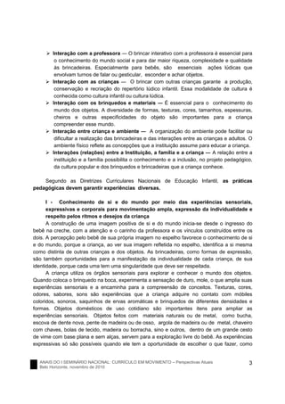 ANAIS DO I SEMINÁRIO NACIONAL: CURRÍCULO EM MOVIMENTO – Perspectivas Atuais
Belo Horizonte, novembro de 2010
3
Interação com a professora ― O brincar interativo com a professora é essencial para
o conhecimento do mundo social e para dar maior riqueza, complexidade e qualidade
às brincadeiras. Especialmente para bebês, são essenciais ações lúdicas que
envolvam turnos de falar ou gesticular, esconder e achar objetos.
Interação com as crianças ― O brincar com outras crianças garante a produção,
conservação e recriação do repertório lúdico infantil. Essa modalidade de cultura é
conhecida como cultura infantil ou cultura lúdica.
Interação com os brinquedos e materiais ― É essencial para o conhecimento do
mundo dos objetos. A diversidade de formas, texturas, cores, tamanhos, espessuras,
cheiros e outras especificidades do objeto são importantes para a criança
compreender esse mundo.
Interação entre criança e ambiente ― A organização do ambiente pode facilitar ou
dificultar a realização das brincadeiras e das interações entre as crianças e adultos. O
ambiente físico reflete as concepções que a instituição assume para educar a criança.
Interações (relações) entre a Instituição, a família e a criança ― A relação entre a
instituição e a família possibilita o conhecimento e a inclusão, no projeto pedagógico,
da cultura popular e dos brinquedos e brincadeiras que a criança conhece.
Segundo as Diretrizes Curriculares Nacionais de Educação Infantil, as práticas
pedagógicas devem garantir experiências diversas.
I - Conhecimento de si e do mundo por meio das experiências sensoriais,
expressivas e corporais para movimentação ampla, expressão da individualidade e
respeito pelos ritmos e desejos da criança
A construção de uma imagem positiva de si e do mundo inicia-se desde o ingresso do
bebê na creche, com a atenção e o carinho da professora e os vínculos construídos entre os
dois. A percepção pelo bebê de sua própria imagem no espelho favorece o conhecimento de si
e do mundo, porque a criança, ao ver sua imagem refletida no espelho, identifica a si mesma
como distinta de outras crianças e dos objetos. As brincadeiras, como formas de expressão,
são também oportunidades para a manifestação da individualidade de cada criança, de sua
identidade, porque cada uma tem uma singularidade que deve ser respeitada.
A criança utiliza os órgãos sensoriais para explorar e conhecer o mundo dos objetos.
Quando coloca o brinquedo na boca, experimenta a sensação de duro, mole, o que amplia suas
experiências sensoriais e a encaminha para a compreensão de conceitos. Texturas, cores,
odores, sabores, sons são experiências que a criança adquire no contato com móbiles
coloridos, sonoros, saquinhos de ervas aromáticas e brinquedos de diferentes densidades e
formas. Objetos domésticos de uso cotidiano são importantes itens para ampliar as
experiências sensoriais. Objetos feitos com materiais naturais ou de metal, como bucha,
escova de dente nova, pente de madeira ou de osso, argola de madeira ou de metal, chaveiro
com chaves, bolas de tecido, madeira ou borracha, sino e outros, dentro de um grande cesto
de vime com base plana e sem alças, servem para a exploração livre do bebê. As experiências
expressivas só são possíveis quando ele tem a oportunidade de escolher o que fazer, como
 