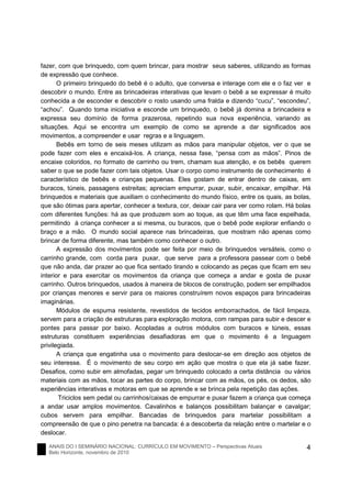 ANAIS DO I SEMINÁRIO NACIONAL: CURRÍCULO EM MOVIMENTO – Perspectivas Atuais
Belo Horizonte, novembro de 2010
4
fazer, com que brinquedo, com quem brincar, para mostrar seus saberes, utilizando as formas
de expressão que conhece.
O primeiro brinquedo do bebê é o adulto, que conversa e interage com ele e o faz ver e
descobrir o mundo. Entre as brincadeiras interativas que levam o bebê a se expressar é muito
conhecida a de esconder e descobrir o rosto usando uma fralda e dizendo “cucu”, “escondeu”,
“achou”. Quando toma iniciativa e esconde um brinquedo, o bebê já domina a brincadeira e
expressa seu domínio de forma prazerosa, repetindo sua nova experiência, variando as
situações. Aqui se encontra um exemplo de como se aprende a dar significados aos
movimentos, a compreender e usar regras e a linguagem.
Bebês em torno de seis meses utilizam as mãos para manipular objetos, ver o que se
pode fazer com eles e encaixá-los. A criança, nessa fase, “pensa com as mãos”. Pinos de
encaixe coloridos, no formato de carrinho ou trem, chamam sua atenção, e os bebês querem
saber o que se pode fazer com tais objetos. Usar o corpo como instrumento de conhecimento é
característico de bebês e crianças pequenas. Eles gostam de entrar dentro de caixas, em
buracos, túneis, passagens estreitas; apreciam empurrar, puxar, subir, encaixar, empilhar. Há
brinquedos e materiais que auxiliam o conhecimento do mundo físico, entre os quais, as bolas,
que são ótimas para apertar, conhecer a textura, cor, deixar cair para ver como rolam. Há bolas
com diferentes funções: há as que produzem som ao toque, as que têm uma face espelhada,
permitindo à criança conhecer a si mesma, ou buracos, que o bebê pode explorar enfiando o
braço e a mão. O mundo social aparece nas brincadeiras, que mostram não apenas como
brincar de forma diferente, mas também como conhecer o outro.
A expressão dos movimentos pode ser feita por meio de brinquedos versáteis, como o
carrinho grande, com corda para puxar, que serve para a professora passear com o bebê
que não anda, dar prazer ao que fica sentado tirando e colocando as peças que ficam em seu
interior e para exercitar os movimentos da criança que começa a andar e gosta de puxar
carrinho. Outros brinquedos, usados à maneira de blocos de construção, podem ser empilhados
por crianças menores e servir para os maiores construírem novos espaços para brincadeiras
imaginárias.
Módulos de espuma resistente, revestidos de tecidos emborrachados, de fácil limpeza,
servem para a criação de estruturas para exploração motora, com rampas para subir e descer e
pontes para passar por baixo. Acopladas a outros módulos com buracos e túneis, essas
estruturas constituem experiências desafiadoras em que o movimento é a linguagem
privilegiada.
A criança que engatinha usa o movimento para deslocar-se em direção aos objetos de
seu interesse. É o movimento de seu corpo em ação que mostra o que ela já sabe fazer.
Desafios, como subir em almofadas, pegar um brinquedo colocado a certa distância ou vários
materiais com as mãos, tocar as partes do corpo, brincar com as mãos, os pés, os dedos, são
experiências interativas e motoras em que se aprende e se brinca pela repetição das ações.
Triciclos sem pedal ou carrinhos/caixas de empurrar e puxar fazem a criança que começa
a andar usar amplos movimentos. Cavalinhos e balanços possibilitam balançar e cavalgar;
cubos servem para empilhar. Bancadas de brinquedos para martelar possibilitam a
compreensão de que o pino penetra na bancada: é a descoberta da relação entre o martelar e o
deslocar.
 