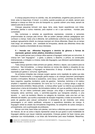 ANAIS DO I SEMINÁRIO NACIONAL: CURRÍCULO EM MOVIMENTO – Perspectivas Atuais
Belo Horizonte, novembro de 2010
5
A criança pequena brinca no colchão, rola, dá cambalhotas, engatinha para percorrer um
túnel, sobe no trepa-trepa. O lençol e a colcha, quando puxados por um adulto, servem para
balançar a criança ao ritmo de sons de transporte ou, quando cobrem uma mesa, servem de
cabana para ela se esconder.
Crianças pequenas brincam com água, terra, areia; fazem experiências com tintas,
alimentos, plantas e outros materiais, para explorar e ver o que acontece, movidas pela
curiosidade.
São numerosas e variadas as experiências expressivas, corporais e sensoriais
proporcionadas às crianças pelo brincar. Não se podem planejar práticas pedagógicas sem
conhecer a criança. Cada uma é diferente, tem preferências conforme sua singularidade. Em
qualquer agrupamento infantil, as crianças avançam em ritmos diferentes. Dispor de um tempo
mais longo, em ambientes com variedade de brinquedos, atende aos diferentes ritmos das
crianças e respeita a diversidade de seus interesses.
II – Imersão nas diferentes linguagens e domínio de gêneros e formas de
expressão: gestual, verbal, plástica, dramática e musical.
Não se pode pensar que a criança utiliza apenas a linguagem verbal para se comunicar. A
criança tem “cem linguagens”: o gesto, a palavra, o desenho, a pintura, as construções
tridimensionais, a imitação e a música, todas são linguagens, que oferecem oportunidades para
expressão lúdica.
Toda criança aprende a falar primeiro por gestos, olhares e, depois, usa a palavra para se
comunicar. Nas brincadeiras, a criança relaciona os nomes dos objetos e situações do seu
cotidiano e, pela imitação, a linguagem se desenvolve. A dança é também uma forma de
expressão por gestos e comunica significados.
As primeiras imitações das crianças surgem apenas como repetição de ações que elas
observam. Posteriormente, a imaginação ganha espaço e as crianças assumem personagens
durante a brincadeira. Bonecas e acessórios, como berço, carrinho, caminhões de diferentes
tipos (cegonha, caçamba, bombeiro), posto de gasolina, fantoches, bichinhos e kit médico
ampliam o repertório das brincadeiras. Em torno de 3 a 4 anos, a criança atinge o auge do
desenvolvimento simbólico. Nesse período, a criança utiliza “guias” ou roteiros que possibilitam
desenvolver o tema da brincadeira. Na brincadeira coletiva, em que se partilha o tema de ser o
motorista, há um roteiro combinado pelas crianças: uma dirige o caminhão-cegonha que
transporta vários carrinhos; outra, o caminhão-caçamba que transporta entulhos, e uma
terceira, o carro de bombeiro. Mesmo na categoria de motorista, cada uma tem um tipo
diferente de trabalho, que auxilia a expressão da situação imaginária, e todas se encontram no
posto de gasolina para colocar combustível. A brincadeira de ser motorista, com várias
personagens e um roteiro partilhado, enriquece a experiência dramática da criança. A
linguagem verbal se amplia nas brincadeiras imaginárias, na companhia de outras crianças e,
principalmente, com a participação da professora.
Brincar com tinta, fazer tintas com plantas, com terra e utilizá-las para expressar o prazer
de misturar, de ver as cores e depois representar coisas de que gosta é outra modalidade de
linguagem plástica que requer materiais apropriados. Crianças gostam de fazer marcas para
expressar sua individualidade, e as tintas são ferramentas para essa finalidade. Massinhas,
 