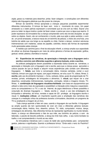 ANAIS DO I SEMINÁRIO NACIONAL: CURRÍCULO EM MOVIMENTO – Perspectivas Atuais
Belo Horizonte, novembro de 2010
6
argila, gesso ou materiais para desenhar, pintar, fazer colagens e construções com diferentes
objetos são linguagens plásticas que dão prazer às crianças.
Brincar de bandinha rítmica apropriada a crianças pequenas possibilita experimentar
diferentes instrumentos. O brincar de fazer som inclui o movimento do corpo. Um papel
amassado ou o bater palmas expressam a sonoridade que se cria com as mãos. Soprar uma
pena ou bater na água mostra o poder de fazer coisas: a pena que voa e a água que espirra. O
poder expressivo da brincadeira faz a criança compreender como ela cria tais situações ao agir
sobre os objetos. Assim, ela vai conhecendo o mundo, pela sua ação e pelos sentidos: o som
de um jornal amassado, a textura macia de um bichinho de pelúcia, o cheiro de uma fruta, uma
bolinha de sabão que voa longe ou se espatifa no chão. Cantar e dançar, construir estruturas
tridimensionais com madeiras, caixas de papelão, colchões, blocos são formas de expressão
muito apreciadas pelas crianças
À medida que caminha para o final da educação infantil, a criança amplia sua capacidade
de utilizar as diversas linguagens por meio de vários gêneros e formas de expressão: gráfica,
gestual, verbal, plástica, dramática e musical.
III - Experiências de narrativas, de apreciação e interação com a linguagem oral e
escrita e convívio com diferentes suportes e gêneros textuais, orais e escritos.
As práticas pedagógicas devem possibilitar a expressão lúdica durante as narrativas, a
apreciação e interação com a linguagem oral e escrita, para que a criança possa aproveitar a
cultura popular de que já dispõe e adquirir novas experiências pelo contato com diferentes
linguagens: 1. falada, que inclui a conversação diária, músicas cantadas, contar e ouvir
histórias, brincar com jogos de regras, com jogos imitativos, ver e/ou ouvir TV, vídeos, filmes; 2.
escrita, pelo uso de ambiente impresso ― livros, cartazes, letras, guias de programação de TV,
revistas, jornais, embalagens de brinquedos e alimentos; 3. visual, que requer ver e criar
desenhos, construções tridimensionais, ilustrações, animação, retrato e imagens móveis, TV,
filmes; 4. combinação de linguagens visual/escrita/falada: com base em equipamentos que
utilizam a tela como meio de expressão e possibilitam a interação entre máquina e espectador,
como os computadores e a TV; o uso da Internet, de jogos eletrônicos e filmes possibilita a
conjunção de diversas linguagens ― falada, escrita e visual; o uso das embalagens de
brinquedos e alimentos, de livros, revistas e capas de CD privilegia as linguagens escrita e
visual. 5. mediações críticas: um importante suporte para a ampliação das narrativas das
crianças é a mediação crítica da professora durante a brincadeira, discutindo um programa de
TV ou analisando a imagem de um livro.
Toda criança aprende a falar em casa, usando a linguagem de sua família. A linguagem
se amplia quando ela tem oportunidade de viver em meio a diferentes gêneros textuais:
conversação diária, história, livro, desenho, pintura, TV, rádio, computador, música, dança,
embalagens de alimentos. São diferentes formas de representar significados no mundo letrado.
Assim, a criança vai diferenciando a fala de sua mãe, seu bichinho de pelúcia, o som da
televisão, o pacote de biscoito preferido, a dança da irmã mais velha, o seu nome bordado na
toalha, e vai compreendendo o mundo ao seu redor.
As brincadeiras interativas com o corpo do bebê são oportunidades para compreender
gestos, palavras e significados. Quando a professora brinca: “Onde está o nariz do Paulinho?
 