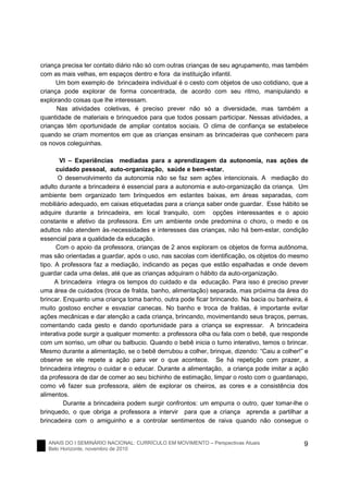 ANAIS DO I SEMINÁRIO NACIONAL: CURRÍCULO EM MOVIMENTO – Perspectivas Atuais
Belo Horizonte, novembro de 2010
9
criança precisa ter contato diário não só com outras crianças de seu agrupamento, mas também
com as mais velhas, em espaços dentro e fora da instituição infantil.
Um bom exemplo de brincadeira individual é o cesto com objetos de uso cotidiano, que a
criança pode explorar de forma concentrada, de acordo com seu ritmo, manipulando e
explorando coisas que lhe interessam.
Nas atividades coletivas, é preciso prever não só a diversidade, mas também a
quantidade de materiais e brinquedos para que todos possam participar. Nessas atividades, a
crianças têm oportunidade de ampliar contatos sociais. O clima de confiança se estabelece
quando se criam momentos em que as crianças ensinam as brincadeiras que conhecem para
os novos coleguinhas.
VI – Experiências mediadas para a aprendizagem da autonomia, nas ações de
cuidado pessoal, auto-organização, saúde e bem-estar.
O desenvolvimento da autonomia não se faz sem ações intencionais. A mediação do
adulto durante a brincadeira é essencial para a autonomia e auto-organização da criança. Um
ambiente bem organizado tem brinquedos em estantes baixas, em áreas separadas, com
mobiliário adequado, em caixas etiquetadas para a criança saber onde guardar. Esse hábito se
adquire durante a brincadeira, em local tranquilo, com opções interessantes e o apoio
constante e afetivo da professora. Em um ambiente onde predomina o choro, o medo e os
adultos não atendem às necessidades e interesses das crianças, não há bem-estar, condição
essencial para a qualidade da educação.
Com o apoio da professora, crianças de 2 anos exploram os objetos de forma autônoma,
mas são orientadas a guardar, após o uso, nas sacolas com identificação, os objetos do mesmo
tipo. A professora faz a mediação, indicando as peças que estão espalhadas e onde devem
guardar cada uma delas, até que as crianças adquiram o hábito da auto-organização.
A brincadeira integra os tempos do cuidado e da educação. Para isso é preciso prever
uma área de cuidados (troca de fralda, banho, alimentação) separada, mas próxima da área do
brincar. Enquanto uma criança toma banho, outra pode ficar brincando. Na bacia ou banheira, é
muito gostoso encher e esvaziar canecas. No banho e troca de fraldas, é importante evitar
ações mecânicas e dar atenção a cada criança, brincando, movimentando seus braços, pernas,
comentando cada gesto e dando oportunidade para a criança se expressar. A brincadeira
interativa pode surgir a qualquer momento: a professora olha ou fala com o bebê, que responde
com um sorriso, um olhar ou balbucio. Quando o bebê inicia o turno interativo, temos o brincar.
Mesmo durante a alimentação, se o bebê derrubou a colher, brinque, dizendo: “Caiu a colher!” e
observe se ele repete a ação para ver o que acontece. Se há repetição com prazer, a
brincadeira integrou o cuidar e o educar. Durante a alimentação, a criança pode imitar a ação
da professora de dar de comer ao seu bichinho de estimação, limpar o rosto com o guardanapo,
como vê fazer sua professora, além de explorar os cheiros, as cores e a consistência dos
alimentos.
Durante a brincadeira podem surgir confrontos: um empurra o outro, quer tomar-lhe o
brinquedo, o que obriga a professora a intervir para que a criança aprenda a partilhar a
brincadeira com o amiguinho e a controlar sentimentos de raiva quando não consegue o
 