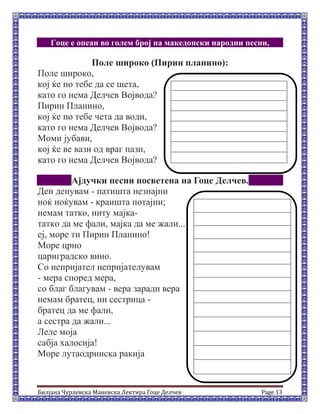 Билјана Чурлевска Маневска Лектира Гоце Делчев Page 13
Гоце е опеан во голем број на македонски народни песни,
Поле широко (Пирин планино):
Поле широко,
кој ќе по тебе да се шета,
като го нема Делчев Војвода?
Пирин Планино,
кој ќе по тебе чета да води,
като го нема Делчев Војвода?
Моми јубави,
кој ќе ве вази од враг пази,
като го нема Делчев Војвода?
Ајдучки песни посветена на Гоце Делчев.
Ден денувам - патишта незнајни
ноќ ноќувам - краишта потајни;
немам татко, ниту мајка-
татко да ме фали, мајка да ме жали...
еј, море ти Пирин Планино!
Mоре црно
цариградско вино.
Со непријател непријателувам
- мера според мера,
со благ благувам - вера заради вера
немам братец, ни сестрица -
братец да ме фали,
а сестра да жали...
Леле моја
сабја халосија!
Море лутаодринскa ракија
 