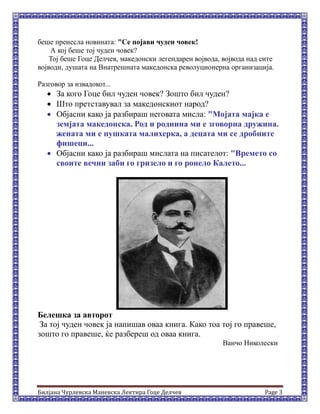 Билјана Чурлевска Маневска Лектира Гоце Делчев Page 3
беше пренесла новината: "Се појави чуден човек!
А кој беше тој чуден човек?
Тој беше Гоце Делчев, македонски легендарен војвода, војвода над сите
војводи, душата на Внатрешната македонска револуционерна организација.
Разговор за извадокот...
 За кого Гоце бил чуден човек? Зошто бил чуден?
 Што претставувал за македонскиот народ?
 Објасни како ја разбираш неговата мисла: "Мојата мајка е
земјата македонска. Род и роднина ми е зговорна дружина.
жената ми е пушката малихерка, а децата ми се дробните
фишеци...
 Објасни како ја разбираш мислата на писателот: "Времето со
своите вечни заби го гризело и го ронело Калето...
Белешка за авторот
За тој чуден човек ја напишав оваа книга. Како тоа тој го правеше,
зошто го правеше, ќе разбереш од оваа книга.
Ванчо Николески
 