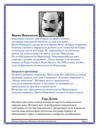 Билјана Чурлевска Маневска Лектира Гоце Делчев Page 4
Ванчо Николески
македонски писател, претставник на првата повоена
генерација македонски писатели за деца и младина.
Ванчо Николески е роден во село Црвена Вода -Дебарца, Охридско.
Основно училиште завршува во родното село, гимназија во Охрид,
а учителска школа во Скопје. По завршувањето на учителска
школа, тој учителствувал во многу села низ Македонија.
По ослободувањето на Македонија, Николески работел како
новинар и уредник на весникот „Титов пионер“ и во детските
емисии на Радио Скопје и Радио Битола. Од 1950 година, тој бил
член на Друштвото на писателите на Македонија.
Награди и признанија
За своето книжевно творештво, Николески бил добитник на повеќе
книжевни награди, меѓу кои и наградите: „Климент Охридски“ и
„Младо поколение“. Неговите дела се преведени на
сите југословенски јазици, а тој самиот се занимавал со
преведување од српски и од руски јазик.
Во негова чест, Друштвото на писателите на Македонија ја
доделува наградата „Ванчо Николески“ за книга за деца и млади.
Гоце Делчев
Неговото име стана легенда вткаена во свеста на македонските
народни маси. Неговото име ги возбудуваше македонските
поколенија, со тоа име македонските прогресивни сили ја водеа во
сосема нова општествено-политичка ситуација борбата на
македонскиот народ за национално и социјално ослободување.
 