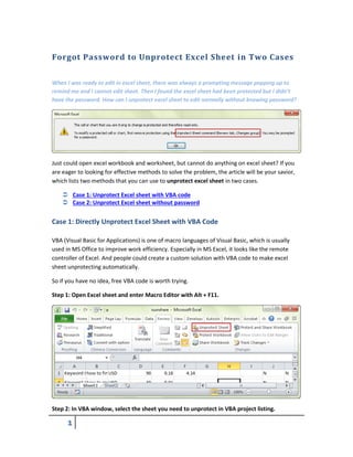 1
Forgot Password to Unprotect Excel Sheet in Two Cases
When I was ready to edit in excel sheet, there was always a prompting message popping up to
remind me and I cannot edit sheet. Then I found the excel sheet had been protected but I didn’t
have the password. How can I unprotect excel sheet to edit normally without knowing password?
Just could open excel workbook and worksheet, but cannot do anything on excel sheet? If you
are eager to looking for effective methods to solve the problem, the article will be your savior,
which lists two methods that you can use to unprotect excel sheet in two cases.
 Case 1: Unprotect Excel sheet with VBA code
 Case 2: Unprotect Excel sheet without password
Case 1: Directly Unprotect Excel Sheet with VBA Code
VBA (Visual Basic for Applications) is one of macro languages of Visual Basic, which is usually
used in MS Office to improve work efficiency. Especially in MS Excel, it looks like the remote
controller of Excel. And people could create a custom solution with VBA code to make excel
sheet unprotecting automatically.
So if you have no idea, free VBA code is worth trying.
Step 1: Open Excel sheet and enter Macro Editor with Alt + F11.
Step 2: In VBA window, select the sheet you need to unprotect in VBA project listing.
 