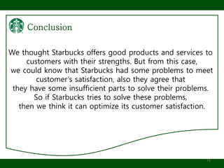 16
We thought Starbucks offers good products and services to
customers with their strengths. But from this case,
we could know that Starbucks had some problems to meet
customer’s satisfaction, also they agree that
they have some insufficient parts to solve their problems.
So if Starbucks tries to solve these problems,
then we think it can optimize its customer satisfaction.
 