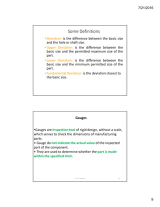 7/21/2016
9
Some Definitions
•Deviation: is the difference between the basic size
and the hole or shaft size.
•Upper Deviation: is the difference between the
basic size and the permitted maximum size of the
part.
•Lower Deviation: is the difference between the
basic size and the minimum permitted size of the
part.
•Fundamental Deviation: is the deviation closest to
the basic size.
18
Gauges
•Gauges are inspection tool of rigid design, without a scale,
which serves to check the dimensions of manufacturing
parts.
• Gauge do not indicate the actual value of the inspected
part of the component.
• They are used to determine whether the part is made
within the specified limit.
Prof N D Sadaphal
 