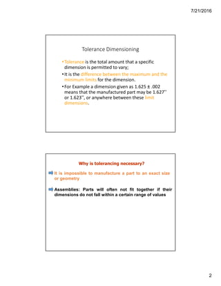 7/21/2016
2
Tolerance Dimensioning
•Tolerance is the total amount that a specific
dimension is permitted to vary;
•It is the difference between the maximum and the
minimum limits for the dimension.
•For Example a dimension given as 1.625 ± .002
means that the manufactured part may be 1.627”
or 1.623”, or anywhere between these limit
dimensions.
Why is tolerancing necessary?
It is impossible to manufacture a part to an exact size
or geometry
Assemblies: Parts will often not fit together if their
dimensions do not fall within a certain range of values
 