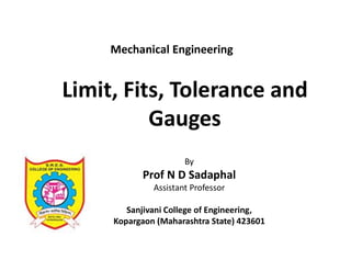 Limit, Fits, Tolerance and
Gauges
By
Prof N D Sadaphal
Assistant Professor
Sanjivani College of Engineering,
Kopargaon (Maharashtra State) 423601
Mechanical Engineering
 
