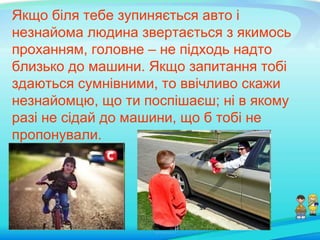 Якщо біля тебе зупиняється авто і
незнайома людина звертається з якимось
проханням, головне – не підходь надто
близько до машини. Якщо запитання тобі
здаються сумнівними, то ввічливо скажи
незнайомцю, що ти поспішаєш; ні в якому
разі не сідай до машини, що б тобі не
пропонували.
 