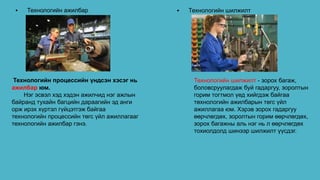 • Технологийн ажилбар • Технологийн шилжилт
Технологийн процессийн үндсэн хэсэг нь
ажилбар юм.
Нэг эсвэл хэд хэдэн ажилчид нэг ажлын
байранд тухайн багцийн дараагийн эд анги
орж ирэх хүртэл гүйцэтгэж байгаа
технологийн процессийн төгс үйл ажиллагааг
технологийн ажилбар гэнэ.
Технологийн шилжилт - зорох багаж,
боловсруулагдаж буй гадаргуу, зоролтын
горим тогтмол үед хийгдэж байгаа
төхнологийн ажилбарын төгс үйл
ажиллагаа юм. Хэрэв зорох гадаргуу
өөрчлөгдөх, зоролтын горим өөрчлөгдөх,
зорох багажны аль нэг нь л өөрчлөгдөх
тохиолдолд шинээр шилжилт үүсдэг.
 