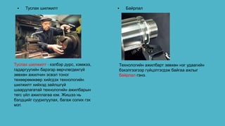 Туслах шилжилт - хэлбэр дүрс, хэмжээ,
гадаргуугийн барзгар өөрчлөгдөхгүй
зөвхөн ажилчин эсвэл тоног
төхөөрөмжөөр хийгдэх технологийн
шилжилт хийхэд зайлшгүй
шаардлагатай технологийн ажилбарын
төгс үйл ажиллагаа юм. Жишээ нь
бэлдцийг суурилуулах, багаж солих гэх
мэт.
• Туслах шилжилт • Байрлал
Технологийн ажилбарт зөвхөн нэг удаагийн
бэхэлгээгээр гүйцэтгэгдэж байгаа ажлыг
байрлал гэнэ.
 