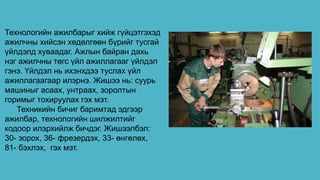 Технологийн ажилбарыг хийж гүйцэтгэхэд
ажилчны хийсэн хөдөлгөөн бүрийг тусгай
үйлдэлд хуваадаг. Ажлын байран дахь
нэг ажилчны төгс үйл ажиллагааг үйлдэл
гэнэ. Үйлдэл нь ихэнхдээ туслах үйл
ажиллагаагаар илэрнэ. Жишээ нь: суурь
машиныг асаах, унтраах, зоролтын
горимыг тохируулах гэх мэт.
Техникийн бичиг баримтад эдгээр
ажилбар, технологийн шилжилтийг
кодоор илэрхийлж бичдэг. Жишээлбэл:
30- зорох, 36- фрезердэх, 33- өнгөлөх,
81- бэхлэх, гэх мэт.
 