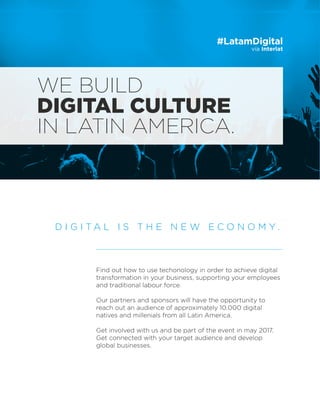 vía Interlat
#LatamDigital
Find out how to use techonology in order to achieve digital
transformation in your business, supporting your employees
and traditional labour force.
Our partners and sponsors will have the opportunity to
reach out an audience of approximately 10.000 digital
natives and millenials from all Latin America.
Get involved with us and be part of the event in may 2017.
Get connected with your target audience and develop
global businesses.
D I G I T A L I S T H E N E W E C O N O M Y .
WE BUILD
DIGITAL CULTURE
IN LATIN AMERICA.
 