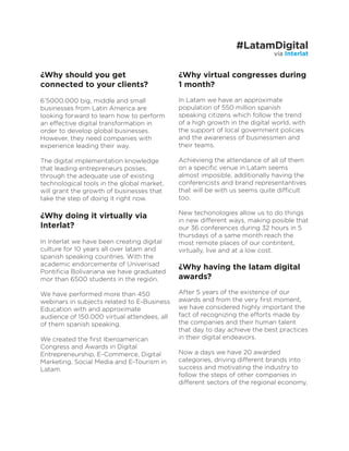 ¿Why should you get
connected to your clients?
6’5000.000 big, middle and small
businesses from Latin America are
looking forward to learn how to perform
an effective digital transformation in
order to develop global businesses.
However, they need companies with
experience leading their way.
The digital implementation knowledge
that leading entrepreneurs posses,
through the adequate use of existing
technological tools in the global market,
will grant the growth of businesses that
take the step of doing it right now.
¿Why doing it virtually via
Interlat?
In Interlat we have been creating digital
culture for 10 years all over latam and
spanish speaking countries. With the
academic endorcemente of Univerisad
Pontiﬁcia Bolivariana we have graduated
mor than 6500 students in the región.
We have performed more than 450
webinars in subjects related to E-Business
Education with and approximate
audience of 150.000 virtual attendees, all
of them spanish speaking.
We created the ﬁrst Iberoamerican
Congress and Awards in Digital
Entrepreneurship, E-Commerce, Digital
Marketing, Social Media and E-Tourism in
Latam.
¿Why virtual congresses during
1 month?
In Latam we have an approximate
population of 550 million spanish
speaking citizens which follow the trend
of a high growth in the digital world, with
the support of local government policies
and the awareness of businessmen and
their teams.
Achievieng the attendance of all of them
on a speciﬁc venue in Latam seems
almost imposible, additionally having the
conferencists and brand representantives
that will be with us seems quite difficult
too.
New techonologies allow us to do things
in new different ways, making posible that
our 36 conferences during 32 hours in 5
thursdays of a same month reach the
most remote places of our contintent,
virtually, live and at a low cost.
¿Why having the latam digital
awards?
After 5 years of the existence of our
awards and from the very ﬁrst moment,
we have considered highly important the
fact of recognizing the efforts made by
the companies and their human talent
that day to day achieve the best practices
in their digital endeavors.
Now a days we have 20 awarded
categories, driving different brands into
success and motivating the industry to
follow the steps of other companies in
different sectors of the regional economy.
vía Interlat
#LatamDigital
 
