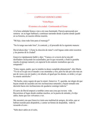 ________________________________________
CAPÍTULO VEINTICUATRO
Visita Reyes
El retorno a la ciudad - Continuando al Trono
A la hora señalada Seneca vino a mi casa iluminado. Parecía apresurado por
sentarse en su lugar habitual y continuar narrando desde el punto donde quedó
en su historia, en nuestra última reunión.
"Mi hijo, tiene todo listo para el mensaje?"
"No lo tengo aun todo listo", le contesté, y él procedió de la siguiente manera:
David ahora dijo: "¿Tiene la elección de rutas? a mil leguas están entre nosotros
y las puertas de la ciudad".
Genevive rápidamente habló y dijo: "Vamos a ir a través de la ruta del
desfiladero incluyendo los acantilados; por lo que recuerdo, a Sodi le gustaba
mucho el paisaje natural y en especial la de carácter montañoso que era
estupendo."
"Estoy segura, padre, que tu tendrás tu deseo cumplido plenamente", dijo María.
"Yo no sé lo que era el mundo o sus montañas y ríos, pero he ido por esta ruta un
par de veces con mi madre y mi abuela, al igual que los demás, es árido y sé que
tu estarás satisfecho."
"De hecho, estoy seguro de que lo estaré. Genevive. Y, querida, me alegro de que
hayan estado de acuerdo con mis inclinaciones naturales y hayan tomado esta
decisión hacia mis inclinaciones de quedarse conmigo todavía."
El carro de David empezó a temblar como una cosa que tuviera vida.
Recurrimos al lugar donde estaban muchos, en la puerta de entrada y le dijo
adiós, hasta que nos volvamos a ver.
Me encontré con que Genevive tenía una multitud de amigos, de miles, que se
habían reunido para despedirla, y cantar un himno de despedida, todavía
recuerdo el coro :
"Sólo decir adiós en el cielo,
 