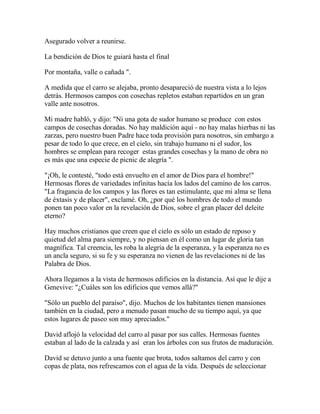 Asegurado volver a reunirse.
La bendición de Dios te guiará hasta el final
Por montaña, valle o cañada ".
A medida que el carro se alejaba, pronto desapareció de nuestra vista a lo lejos
detrás. Hermosos campos con cosechas repletos estaban repartidos en un gran
valle ante nosotros.
Mi madre habló, y dijo: "Ni una gota de sudor humano se produce con estos
campos de cosechas doradas. No hay maldición aquí - no hay malas hierbas ni las
zarzas, pero nuestro buen Padre hace toda provisión para nosotros, sin embargo a
pesar de todo lo que crece, en el cielo, sin trabajo humano ni el sudor, los
hombres se emplean para recoger estas grandes cosechas y la mano de obra no
es más que una especie de picnic de alegría ".
"¡Oh, le contesté, "todo está envuelto en el amor de Dios para el hombre!"
Hermosas flores de variedades infinitas hacía los lados del camino de los carros.
"La fragancia de los campos y las flores es tan estimulante, que mi alma se llena
de éxtasis y de placer", exclamé. Oh, ¿por qué los hombres de todo el mundo
ponen tan poco valor en la revelación de Dios, sobre el gran placer del deleite
eterno?
Hay muchos cristianos que creen que el cielo es sólo un estado de reposo y
quietud del alma para siempre, y no piensan en él como un lugar de gloria tan
magnífica. Tal creencia, les roba la alegría de la esperanza, y la esperanza no es
un ancla seguro, si su fe y su esperanza no vienen de las revelaciones ni de las
Palabra de Dios.
Ahora llegamos a la vista de hermosos edificios en la distancia. Así que le dije a
Genevive: "¿Cuáles son los edificios que vemos allá?"
"Sólo un pueblo del paraíso", dijo. Muchos de los habitantes tienen mansiones
también en la ciudad, pero a menudo pasan mucho de su tiempo aquí, ya que
estos lugares de paseo son muy apreciados."
David aflojó la velocidad del carro al pasar por sus calles. Hermosas fuentes
estaban al lado de la calzada y así eran los árboles con sus frutos de maduración.
David se detuvo junto a una fuente que brota, todos saltamos del carro y con
copas de plata, nos refrescamos con el agua de la vida. Después de seleccionar
 