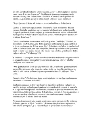 En esto, David subió al carro y tomó su arpa, y dijo: ". Ahora debemos unirnos
en un canto de acción de gracias". Rápidamente tomamos nuestras arpas de
nuestros cintos y nos sintonizamos con David. Comenzó con la palabra del
Salmo 33a, pensando que yo lo sabría mejor. Entonces todos cantamos:
"Regocijaos en el Señor, oh justos: es hermosa la alabanza de los justos.
¡Alabad al Señor con arpa; Cantadle con salterio y con instrumento de diez
cuerdas. Cantadle un cántico nuevo, jugando hábilmente con un fuerte ruido.
Porque la palabra de Jehová es justa, y todas sus obras son hechas en la verdad.
Por la palabra de Jehová fueron hechos los cielos, y todo el ejército de ellos por
el aliento de su boca ".
Cuando terminamos este canto de acción de gracias, David dijo: "Sin duda, te
encontrarás con Nehemías, uno de los queridos santos del cielo, que escribió en
la tierra, por inspiración divina, y que dijo:" Solo tú eres tú Señor, tú has hecho el
cielo, el cielo de cielos, con todo su ejército, la tierra y todas las cosas que están
en él, el mar y todo cuanto hay en ella, Tú das vida a todos;. y las huestes de los
cielos te adoran " "(Nehemías 9:6)
Y continuó: "Los ángeles de este mundo celestial visitan la tierra en gran número
y, a veces los santos tienen el privilegio también, pero de esto voy a hablar
contigo en otro momento."
"¡Oh, qué bendición saber que yo pertenezco a Él, le contesté: que me convertí,
que me hice como un niño pequeño, creí en Jesús, me humillé, nací de nuevo,
recibí la vida eterna, y ahora tengo esta gran exaltación. Oh, aleluya a Dios! "
Lloré.
Genevive dijo: "¿No debemos ahora seguir adelante, porque hay muchas cosas
todavía en el camino a la ciudad?"
Estábamos sentados en breve en el carro y David tocó el botón y el carro se
movió a lo largo, rodando por el poderoso ascenso hacia la cima de la montaña.
A lo lejos se veía el pico de una montaña y después el pico de otra montaña tras
otra montaña, todo resplandeciente de la gloria de Dios en él. Aún así, pasamos y
avanzamos más y más alto, atravesando cataratas inmensas de calzadas
construidas por el mismo Señor del Reino.
Por estar desacostumbrado, parecía sentirme un tanto mareado por lo peligroso
de la ruta, por eso le dije a Genevive, "¿Estamos completamente seguros con
tales alturas prodigiosas, y la velocidad con la que estamos ascendiendo?"
 