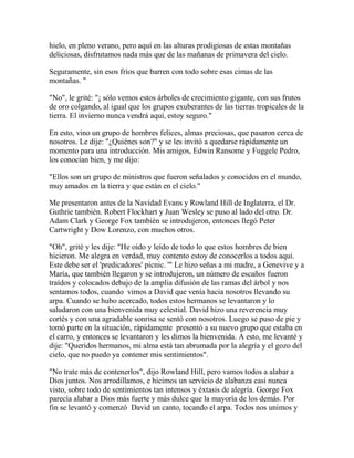 hielo, en pleno verano, pero aquí en las alturas prodigiosas de estas montañas
deliciosas, disfrutamos nada más que de las mañanas de primavera del cielo.
Seguramente, sin esos fríos que barren con todo sobre esas cimas de las
montañas. "
"No", le grité: "¡ sólo vemos estos árboles de crecimiento gigante, con sus frutos
de oro colgando, al igual que los grupos exuberantes de las tierras tropicales de la
tierra. El invierno nunca vendrá aquí, estoy seguro."
En esto, vino un grupo de hombres felices, almas preciosas, que pasaron cerca de
nosotros. Le dije: "¿Quiénes son?" y se les invitó a quedarse rápidamente un
momento para una introducción. Mis amigos, Edwin Ransome y Fuggele Pedro,
los conocían bien, y me dijo:
"Ellos son un grupo de ministros que fueron señalados y conocidos en el mundo,
muy amados en la tierra y que están en el cielo."
Me presentaron antes de la Navidad Evans y Rowland Hill de Inglaterra, el Dr.
Guthrie también. Robert Flockhart y Juan Wesley se puso al lado del otro. Dr.
Adam Clark y George Fox también se introdujeron, entonces llegó Peter
Cartwright y Dow Lorenzo, con muchos otros.
"Oh", grité y les dije: "He oído y leído de todo lo que estos hombres de bien
hicieron. Me alegra en verdad, muy contento estoy de conocerlos a todos aquí.
Este debe ser el 'predicadores' picnic. '" Le hizo señas a mi madre, a Genevive y a
María, que también llegaron y se introdujeron, un número de escaños fueron
traídos y colocados debajo de la amplia difusión de las ramas del árbol y nos
sentamos todos, cuando vimos a David que venía hacia nosotros llevando su
arpa. Cuando se hubo acercado, todos estos hermanos se levantaron y lo
saludaron con una bienvenida muy celestial. David hizo una reverencia muy
cortés y con una agradable sonrisa se sentó con nosotros. Luego se puso de pie y
tomó parte en la situación, rápidamente presentó a su nuevo grupo que estaba en
el carro, y entonces se levantaron y les dimos la bienvenida. A esto, me levanté y
dije: "Queridos hermanos, mi alma está tan abrumada por la alegría y el gozo del
cielo, que no puedo ya contener mis sentimientos".
"No trate más de contenerlos", dijo Rowland Hill, pero vamos todos a alabar a
Dios juntos. Nos arrodillamos, e hicimos un servicio de alabanza casi nunca
visto, sobre todo de sentimientos tan intensos y éxtasis de alegría. George Fox
parecía alabar a Dios más fuerte y más dulce que la mayoría de los demás. Por
fin se levantó y comenzó David un canto, tocando el arpa. Todos nos unimos y
 