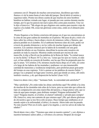 cantamos con él. Después de muchas conversaciones, decidimos que todos
íbamos a ir de la mano hasta el otro lado del parque. David abrió el camino y
seguimos todos. Pronto nos dimos cuenta de que muchos de estos hombres
benditos no habían visitado este lugar, ni pasado por este camino durante mucho
tiempo, por lo que les parecía tan nuevo para ellos como para nosotros. Una vez
le dije a Genevive: "Me alegro de que elegimos este camino para nuestro viaje de
regreso a la ciudad. Oh, cosas tan gloriosas como estas, están en el almacén para
nosotros."
Pronto llegamos a los límites exteriores del parque en el que nos encontramos en
la cima de una gran cadena de montañas en el paraíso. Me puse de pie y miré a lo
lejos sobre las colinas y hacia abajo a través de inmensos valles y llanuras, que
parecía perdido en el asombro. En el ambiente hermoso claro de cielo, podía ver
a través de grandes distancias y en los valles de muchas leguas por debajo de
nosotros. Los caminos sinuosos por la ladera de la montaña con una gran
variedad de árboles en sus fronteras, describían la escena ante nosotros sin
paralelo en toda la creación. Mientras estaba mirando por encima de esta
maravilla, le dije a David con las palabras de la Reina de Saba: "La mitad nunca
se me ha dicho," (I Reyes 10:7) y otra vez, "cosas que los ojos no vieron, ni oído
oyó, ni han subido en corazón de hombre, son las que Dios ha preparado para los
que le aman. "(I Corintios 2:9); miramos mucho hacia abajo en el valle, así como
a lo largo de las laderas de las montañas y podíamos ver una innumerable
cantidad de mansiones y residencias temporales, pero preferían pasar gran parte
del tiempo en esas regiones. Volví a pensar en las palabras de nuestro Señor: ".
porque voy a preparar un lugar para vosotros, para que donde yo estoy, allí estéis
también vosotros, y oh, qué disposición ha hecho! (Juan 14:2)
Genevive ahora vino y dijo: " hermano Sodi, tu curiosidad está satisfecha?"
"Muy satisfecha! ¿No están todas las almas satisfechas aquí? He subido a la cima
de muchas de las montañas más altas de la tierra, pero no eran más que colinas de
topo en comparación con estas maravillas del paraíso, y luego pienso solo, que se
trata de aquí para siempre, para disfrutar siempre! Ninguna enfermedad! No
vejez! Ninguna muerte, ni el dolor, ni clamor! redimido y salvado para siempre!
Oh, Genevive, estoy tan contento de que estemos aquí! ¡Oh, qué alturas gloriosas
de elevación a que se nos lleva sólo un poco. Hace tiempo que estábamos en el
mundo sujeto a la enfermedad, el dolor y la muerte. Ahora todo esto ha pasado.
No más muerte! Pero en el cielo, igual a los ángeles, y con los salvos de todas las
edades! "
David ahora vino y dijo: "Tenemos que estar en nuestro camino", y así, dijimos a
nuestros hermanos santos adiós, y volvimos a la carroza. Después de recoger
 