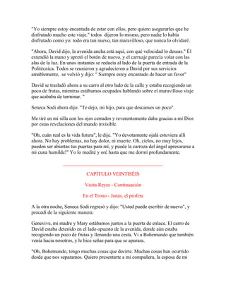 "Yo siempre estoy encantada de estar con ellos, pero quiero asegurarles que he
disfrutado mucho este viaje." todos dijeron lo mismo, pero nadie lo había
disfrutado como yo: todo era tan nuevo, tan maravilloso, que nunca lo olvidaré.
"Ahora, David dijo, la avenida ancha está aquí, con qué velocidad lo deseas." Él
extendió la mano y apretó el botón de nuevo, y el carruaje parecía volar con las
alas de la luz. En unos instantes se reducía al lado de la puerta de entrada de la
Politécnica. Todos se reunieron y agradecieron a David por sus servicios
amablemente, se volvió y dijo: " Siempre estoy encantado de hacer un favor"
David se trasladó ahora a su carro al otro lado de la calle y estaba recogiendo un
poco de frutas, mientras estábamos ocupados hablando sobre el maravilloso viaje
que acababa de terminar. "
Seneca Sodi ahora dijo: "Te dejo, mi hijo, para que descanses un poco".
Me tiré en mi silla con los ojos cerrados y reverentemente daba gracias a mi Dios
por estas revelaciones del mundo invisible.
"Oh, cuán real es la vida futura", le dije. "Yo devotamente ojalá estuviera allí
ahora. No hay problemas, no hay dolor, ni muerte. Oh, cielos, no muy lejos,
pueden ser abiertas tus puertas para mí, y puede la carroza del ángel apresurarse a
mi cuna humilde!" Yo lo medité y oré hasta que me dormí profundamente.
________________________________________
CAPÍTULO VEINTISÉIS
Visita Reyes - Continuación
En el Trono - Jonás, el profeta
A la otra noche, Seneca Sodi regresó y dijo: "Usted puede escribir de nuevo", y
procedí de la siguiente manera:
Genevive, mi madre y Mary estábamos juntos a la puerta de enlace. El carro de
David estaba detenido en el lado opuesto de la avenida, donde aún estaba
recogiendo un poco de frutas y llenando una cesta. Vi a Bohemundo que también
venía hacia nosotros, y le hice señas para que se apurara.
"Oh, Bohemundo, tengo muchas cosas que decirte. Muchas cosas han ocurrido
desde que nos separamos. Quiero presentarte a mi compañera, la esposa de mi
 