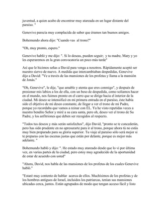 juventud, a quien acabo de encontrar muy atareada en un lugar distante del
paraíso. "
Genevive parecía muy complacida de saber que éramos tan buenos amigos.
Bohemundo ahora dijo: "Cuando vas al trono?"
"Oh, muy pronto, espero."
Genevive habló y me dijo: ". Si lo deseas, pueden seguir; y tu madre, Mary y yo
les esperaremos en la gran convocatoria un poco más tarde"
Así que le hicimos señas a David para venga a nosotros. Rápidamente aceptó ser
nuestro siervo de nuevo. A medida que intercambiaban despedidas, Genevive
dijo a David: "Ve a través de las mansiones de los profetas y llama a la mansión
de Jonás."
"Oh, Genevive", le dije, "que amable y atenta que eres conmigo", y después de
presionar mis labios a los de ella, con un beso de despedida, como solíamos hacer
en el mundo, nos fuimos pronto en el carro que se dirige hacia el interior de la
ciudad. Mi deseo se intensificó en mi primera entrada en el paraíso, éste había
sido el objetivo de mi deseo constante, de llegar a ver el trono de mi Padre,
porque yo recordaba que vamos a reinar con ÉL. Ya he visto repetidas veces a
nuestro bendito Señor y miré a su cara santa, pero oh, deseo ver el trono de Su
Padre, y los anfitriones que deben ser recogidos al respecto.
"Todos tus deseos y más serán satisfechos", dijo David, "pronto se te concederán,
pero has sido prudente en no apresurarte para ir al trono, porque ahora tú no estás
muy bien preparado para su gloria superior. Tu viaje al paraíso sólo será mejor si
te preparas con las escenas justas que están por delante, porque es mejor más
adelante. "
Bohemundo habló y dijo: ". He estado muy atareado desde que lo vi por última
vez, en varias partes de la ciudad, pero estoy muy agradecido de la oportunidad
de estar de acuerdo con usted"
"Ahora, David, nos habla de las mansiones de los profetas de los cuales Genevive
habló."
"Estaré muy contento de hablar acerca de ellos. Muchísimos de los profetas y de
los hombres antiguos de Israel, incluidos los patriarcas, tenían sus mansiones
ubicadas cerca, juntos. Están agrupados de modo que tengan acceso fácil y listo
 