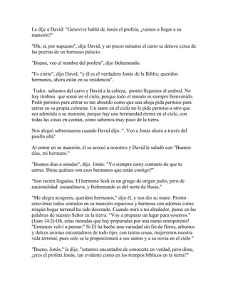 Le dije a David: "Genevive habló de Jonás el profeta, ¿vamos a llegar a su
mansión?"
"Oh, sí, por supuesto", dijo David, y en pocos minutos el carro se detuvo cerca de
las puertas de un hermoso palacio.
"Bueno, veo el nombre del profeta", dijo Bohemundo.
"Es cierto", dijo David, "y él es el verdadero Jonás de la Biblia; queridos
hermanos, ahora están en su residencia".
Todos saltamos del carro y David a la cabeza, pronto llegamos al umbral. No
hay timbres que sonar en el cielo, porque todo el mundo es siempre bienvenido.
Pedir permiso para entrar es tan absurdo como que una abeja pida permiso para
entrar en su propia colmena. Un santo en el cielo no le pide permiso a otro que
sea admitido a su mansión, porque hay una hermandad eterna en el cielo, con
todas las cosas en común, como sabemos muy poco de la tierra.
Nos alegró sobremanera cuando David dijo: ". Veo a Jonás ahora a través del
pasillo allá"
Al entrar en su mansión, él se acercó a nosotros y David le saludó con "Buenos
días, mi hermano."
"Buenos días a ustedes", dijo Jonás: "Yo siempre estoy contento de que tu
entres. Dime quiénes son esos hermanos que están contigo?"
"Son recién llegados. El hermano Sodi es un griego de origen judío, pero de
nacionalidad escandinava, y Bohemundo es del norte de Rusia."
"Me alegra acogeros, queridos hermanos," dijo él, y nos dio su mano. Pronto
estuvimos todos sentados en su mansión espaciosa y hermosa con adornos como
ningún hogar terrenal ha sido decorado. Cuando miré a mi alrededor, pensé en las
palabras de nuestro Señor en la tierra: "Voy a preparar un lugar para vosotros."
(Juan 14:2) Oh, estas moradas que hay preparadas por una mano omnipotente!
"Entonces volví a pensar:" Si Él ha hecho una variedad sin fin de flores, arbustos
y dulces aromas encantadores de todo tipo, con tantas cosas, mejoremos nuestra
vida terrenal, pues solo se le proporcionará a sus santos y a su novia en el cielo "
"Bueno, Jonás," le dije, "estamos encantados de conocerte en verdad, pero dime,
¿eres el profeta Jonás, tan evidente como en los tiempos bíblicos en la tierra?"
 
