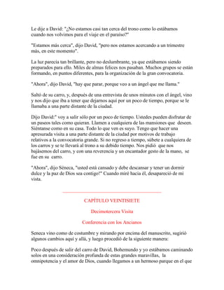 Le dije a David: "¿No estamos casi tan cerca del trono como lo estábamos
cuando nos volvimos para el viaje en el paraíso?"
"Estamos más cerca", dijo David, "pero nos estamos acercando a un trimestre
más, en este momento".
La luz parecía tan brillante, pero no deslumbrante, ya que estábamos siendo
preparados para ello. Miles de almas felices nos pasaban. Muchos grupos se están
formando, en puntos diferentes, para la organización de la gran convocatoria.
"Ahora", dijo David, "hay que parar, porque veo a un ángel que me llama."
Saltó de su carro, y, después de una entrevista de unos minutos con el ángel, vino
y nos dijo que iba a tener que dejarnos aquí por un poco de tiempo, porque se le
llamaba a una parte distante de la ciudad.
Dijo David:" voy a salir sólo por un poco de tiempo. Ustedes pueden disfrutar de
un paseos tales como quieran. Llamen a cualquiera de las mansiones que deseen.
Siéntanse como en su casa. Todo lo que ven es suyo. Tengo que hacer una
apresurada visita a una parte distante de la ciudad por motivos de trabajo
relativos a la convocatoria grande. Si no regreso a tiempo, súbete a cualquiera de
los carros y se te llevará al trono a su debido tiempo. Nos pidió que nos
bajásemos del carro, y con una reverencia y un encantador gesto de la mano, se
fue en su carro.
"Ahora", dijo Séneca, "usted está cansado y debe descansar y tener un dormir
dulce y la paz de Dios sea contigo!" Cuando miré hacia él, desapareció de mi
vista.
________________________________________
CAPÍTULO VEINTISIETE
Decimotercera Visita
Conferencia con los Ancianos
Seneca vino como de costumbre y mirando por encima del manuscrito, sugirió
algunos cambios aquí y allá, y luego procedió de la siguiente manera:
Poco después de salir del carro de David, Bohemundo y yo estábamos caminando
solos en una consideración profunda de estas grandes maravillas, la
omnipotencia y el amor de Dios, cuando llegamos a un hermoso parque en el que
 