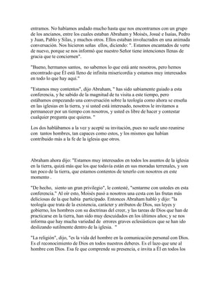 entramos. No habíamos andado mucho hasta que nos encontramos con un grupo
de los ancianos, entre los cuales estaban Abraham y Moisés, Josué e Isaías, Pedro
y Juan, Pablo y Silas, y muchos otros. Ellos estaban involucrados en una animada
conversación. Nos hicieron señas ellos, diciendo: ". Estamos encantados de verte
de nuevo, porque se nos informó que nuestro Señor tiene intenciones llenas de
gracia que te conciernen".
"Bueno, hermanos santos, no sabemos lo que está ante nosotros, pero hemos
encontrado que Él está lleno de infinita misericordia y estamos muy interesados
en todo lo que hay aquí."
"Estamos muy contentos", dijo Abraham, " has sido sabiamente guiado a esta
conferencia, y he sabido de la magnitud de tu visita a este tiempo, pero
estábamos empezando una conversación sobre la teología como ahora se enseña
en las iglesias en la tierra, y si usted está interesado, nosotros le invitamos a
permanecer por un tiempo con nosotros, y usted es libre de hacer y contestar
cualquier pregunta que quieras. "
Los dos hablábamos a la vez y acepté su invitación, pues no suele uno reunirse
con tantos hombres, tan capaces como estos, y los mismos que habían
contribuido más a la fe de la iglesia que otros.
Abraham ahora dijo: "Estamos muy interesados en todos los asuntos de la iglesia
en la tierra, quizá más que los que todavía están en sus moradas terrenales, y son
tan poco de la tierra, que estamos contentos de tenerlo con nosotros en este
momento .
"De hecho, siento un gran privilegio", le contesté, "sentarme con ustedes en esta
conferencia." Al oír esto, Moisés pasó a nosotros una cesta con las frutas más
deliciosas de la que había participado. Entonces Abraham habló y dijo: "la
teología que trata de la existencia, carácter y atributos de Dios, sus leyes y
gobierno, los hombres con su doctrinas del creer, y las tareas de Dios que han de
practicarse en la tierra, han sido muy descuidados en los últimos años; y se nos
informa que hay mucha variedad de errores graves eclesiásticos que se han ido
deslizando sutilmente dentro de la iglesia. "
"La religión", dijo, "es la vida del hombre en la comunicación personal con Dios.
Es el reconocimiento de Dios en todos nuestros deberes. Es el lazo que une al
hombre con Dios. Esa fe que comprende su presencia, e invita a Él en todos los
 