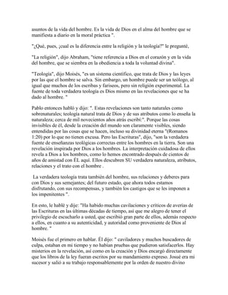 asuntos de la vida del hombre. Es la vida de Dios en el alma del hombre que se
manifiesta a diario en la moral práctica ".
"¿Qué, pues, ¡cual es la diferencia entre la religión y la teología?" le pregunté,
"La religión", dijo Abraham, "tiene referencia a Dios en el corazón y en la vida
del hombre, que se siembra en la obediencia a toda la voluntad divina".
"Teología", dijo Moisés, "es un sistema científico, que trata de Dios y las leyes
por las que el hombre se salva. Sin embargo, un hombre puede ser un teólogo, al
igual que muchos de los escribas y fariseos, pero sin religión experimental. La
fuente de toda verdadera teología es Dios mismo en las revelaciones que se ha
dado al hombre. "
Pablo entonces habló y dijo: ". Estas revelaciones son tanto naturales como
sobrenaturales; teología natural trata de Dios y de sus atributos como lo enseña la
naturaleza; cerca de mil novecientos años atrás escribí:". Porque las cosas
invisibles de él, desde la creación del mundo son claramente visibles, siendo
entendidas por las cosas que se hacen, incluso su divinidad eterna "(Romanos
1:20) por lo que no tienen excusa. Pero las Escrituras", dijo, "son la verdadera
fuente de enseñanzas teológicas correctas entre los hombres en la tierra. Son una
revelación inspirada por Dios a los hombres. La interpretación cuidadosa de ellos
revela a Dios a los hombres, como lo hemos encontrado después de cientos de
años de amistad con ÉL aquí. Ellos descubren SU verdadera naturaleza, atributos,
relaciones y el trato con el hombre .
La verdadera teología trata también del hombre, sus relaciones y deberes para
con Dios y sus semejantes; del futuro estado, que ahora todos estamos
disfrutando, con sus recompensas, y también los castigos que se les imponen a
los impenitentes ".
En esto, le hablé y dije: "Ha habido muchas cavilaciones y críticos de averías de
las Escrituras en las últimas décadas de tiempo, así que me alegro de tener el
privilegio de escucharlo a usted, que escribió gran parte de ellos, además respecto
a ellos, en cuanto a su autenticidad, y autoridad como proveniente de Dios al
hombre. "
Moisés fue el primero en hablar. Él dijo: " caviladores y muchos buscadores de
culpa, estaban en mi tiempo y no habían pruebas que pudieron satisfacerlos. Hay
misterios en la revelación, así como en la creación y Dios encargó directamente
que los libros de la ley fueran escritos por su mandamiento expreso. Josué era mi
sucesor y salió a su trabajo responsablemente por la orden de nuestro divino
 