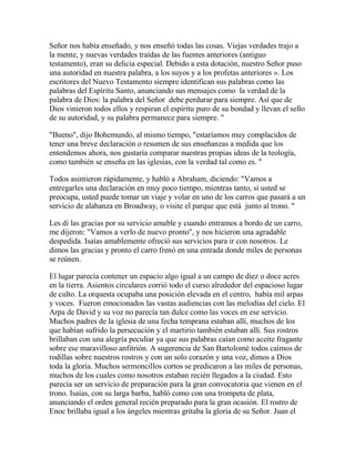 Señor nos había enseñado, y nos enseñó todas las cosas. Viejas verdades trajo a
la mente, y nuevas verdades traídas de las fuentes anteriores (antiguo
testamento), eran su delicia especial. Debido a esta dotación, nuestro Señor puso
una autoridad en nuestra palabra, a los suyos y a los profetas anteriores ». Los
escritores del Nuevo Testamento siempre identifican sus palabras como las
palabras del Espíritu Santo, anunciando sus mensajes como la verdad de la
palabra de Dios: la palabra del Señor debe perdurar para siempre. Así que de
Dios vinieron todos ellos y respiran el espíritu puro de su bondad y llevan el sello
de su autoridad, y su palabra permanece para siempre. "
"Bueno", dijo Bohemundo, al mismo tiempo, "estaríamos muy complacidos de
tener una breve declaración o resumen de sus enseñanzas a medida que los
entendemos ahora, nos gustaría comparar nuestras propias ideas de la teología,
como también se enseña en las iglesias, con la verdad tal como es. "
Todos asintieron rápidamente, y habló a Abraham, diciendo: "Vamos a
entregarles una declaración en muy poco tiempo, mientras tanto, si usted se
preocupa, usted puede tomar un viaje y volar en uno de los carros que pasará a un
servicio de alabanza en Broadway, o visite el parque que está junto al trono. "
Les di las gracias por su servicio amable y cuando entramos a bordo de un carro,
me dijeron: "Vamos a verlo de nuevo pronto", y nos hicieron una agradable
despedida. Isaías amablemente ofreció sus servicios para ir con nosotros. Le
dimos las gracias y pronto el carro frenó en una entrada donde miles de personas
se reúnen.
El lugar parecía contener un espacio algo igual a un campo de diez o doce acres
en la tierra. Asientos circulares corrió todo el curso alrededor del espacioso lugar
de culto. La orquesta ocupaba una posición elevada en el centro, había mil arpas
y voces. Fueron emocionados las vastas audiencias con las melodías del cielo. El
Arpa de David y su voz no parecía tan dulce como las voces en ese servicio.
Muchos padres de la iglesia de una fecha temprana estaban allí, muchos de los
que habían sufrido la persecución y el martirio también estaban allí. Sus rostros
brillaban con una alegría peculiar ya que sus palabras caían como aceite fragante
sobre ese maravilloso anfitrión. A sugerencia de San Bartolomé todos caímos de
rodillas sobre nuestros rostros y con un solo corazón y una voz, dimos a Dios
toda la gloria. Muchos sermoncillos cortos se predicaron a las miles de personas,
muchos de los cuales como nosotros estaban recién llegados a la ciudad. Esto
parecía ser un servicio de preparación para la gran convocatoria que vienen en el
trono. Isaías, con su larga barba, habló como con una trompeta de plata,
anunciando el orden general recién preparado para la gran ocasión. El rostro de
Enoc brillaba igual a los ángeles mientras gritaba la gloria de su Señor. Juan el
 