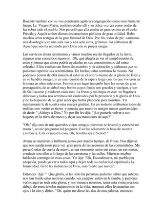 Bautista también con su voz penetrante agitó la congregación como una llama de
fuego. La Virgen María, también estaba allí y su dulce voz era como ondas de
luz sobre todo el pueblo. Nos pareció que ella estaba en gran estima en el cielo.
Priscila y Aquila ambos dieron declaraciones públicas de gran utilidad. Hubo
muchos otros testigos de la gran bondad de Dios. Por fin, todos de pie cantamos
una doxología y en una sola voz y una sola alma, gritamos las alabanzas de
Aquel que nos ha redimido para Dios con su propia sangre.
Los servicios ahora terminaron y vimos muchos recién llegados de la tierra,
algunos eran conocidos nuestros. ¡Oh, qué alegría es ver el cumplimiento de
estos y pensar que ahora podría ayudarles en sus conocimientos del reino
celestial. Ellos estaban tan llenos de asombro y de adoración y alabanza que no
pudieron reprimir sus sentimientos. De hecho, todos sentimos lo mismo. No
podemos pensar de otra manera al estar en el centro mismo de la gloria de Dios y
en su bendita imagen, y en una reunión de la espera larga con los que vivieron en
la tierra en años anteriores. Fuimos a un lugar tranquilo bajo las ramas de gran
propagación, de un árbol muy bonito cuyos frutos son grandes y cuelgan, y son
de fácil acceso y maduran cada mes. La frutas y sus hojas envían su fragancia
deliciosa y todos nos sentimos tan cautivados por la presencia y la gloria de Dios
y de lo dispuesto de su gran amor que había planeado para nosotros. Yo
rápidamente le di nuestra más sincera gratitud. En un instante estábamos todos de
rodillas con rostro en tierra y parecía que nuestros amigos nunca querían dejar
de decir: "¡Aleluya a Dios." Yo por fin les dije: "¿Le gustaría volver a sus
hogares en la tierra de nuevo y dejar sus mansiones de aquí?"
"Oh," dijo uno de mis queridos viejos amigos, mientras se levantó y estrechó mi
mano ", no me pregunten tal pregunta. Eso fue solamente la base de nuestra
existencia. Esta es nuestra casa. Oh, bendito sea el Señor! "
Ahora se reunieron y hablaron juntos por mucho tiempo, de frutas. Nos dijeron
que nos quedáramos para ver gran parte de las acciones de las comunidades. Me
pareció estar de vuelta de nuevo, en un momento, entre sus casas, en sus mesas,
conducir con ellos a lo largo de las carreteras y las calles. Mientras estaban
hablando conmigo de estas cosas. Yo dije: "Oh, Escandinavia, mi pueblo por
adopción, pueda yo ver a todos aquí y dejen toda su esclavitud espiritual y la
formalidad. Grité las alabanzas de Dios, más fuerte que nunca".
Entonces dije: " Que gloria, si tan sólo las personas pudieran saber que ustedes
nos han traído estas noticias cuando sus cuerpos están en la tumba, y pudieran
verlos aquí en toda esta gloria, y nos vieran a nosotros, tener esta visita preciosa
debajo de estos árboles majestuosos de la vida, entonces ellos levantarían sus
ojos a lo alto y dirían: "Oh, quien me diese las alas de una paloma, entonces
 