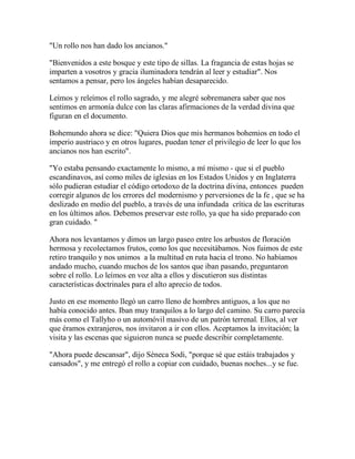 "Un rollo nos han dado los ancianos."
"Bienvenidos a este bosque y este tipo de sillas. La fragancia de estas hojas se
imparten a vosotros y gracia iluminadora tendrán al leer y estudiar". Nos
sentamos a pensar, pero los ángeles habían desaparecido.
Leímos y releímos el rollo sagrado, y me alegré sobremanera saber que nos
sentimos en armonía dulce con las claras afirmaciones de la verdad divina que
figuran en el documento.
Bohemundo ahora se dice: "Quiera Dios que mis hermanos bohemios en todo el
imperio austriaco y en otros lugares, puedan tener el privilegio de leer lo que los
ancianos nos han escrito".
"Yo estaba pensando exactamente lo mismo, a mí mismo - que si el pueblo
escandinavos, así como miles de iglesias en los Estados Unidos y en Inglaterra
sólo pudieran estudiar el código ortodoxo de la doctrina divina, entonces pueden
corregir algunos de los errores del modernismo y perversiones de la fe , que se ha
deslizado en medio del pueblo, a través de una infundada crítica de las escrituras
en los últimos años. Debemos preservar este rollo, ya que ha sido preparado con
gran cuidado. "
Ahora nos levantamos y dimos un largo paseo entre los arbustos de floración
hermosa y recolectamos frutos, como los que necesitábamos. Nos fuimos de este
retiro tranquilo y nos unimos a la multitud en ruta hacia el trono. No habíamos
andado mucho, cuando muchos de los santos que iban pasando, preguntaron
sobre el rollo. Lo leímos en voz alta a ellos y discutieron sus distintas
características doctrinales para el alto aprecio de todos.
Justo en ese momento llegó un carro lleno de hombres antiguos, a los que no
había conocido antes. Iban muy tranquilos a lo largo del camino. Su carro parecía
más como el Tallyho o un automóvil masivo de un patrón terrenal. Ellos, al ver
que éramos extranjeros, nos invitaron a ir con ellos. Aceptamos la invitación; la
visita y las escenas que siguieron nunca se puede describir completamente.
"Ahora puede descansar", dijo Séneca Sodi, "porque sé que estáis trabajados y
cansados", y me entregó el rollo a copiar con cuidado, buenas noches...y se fue.
 