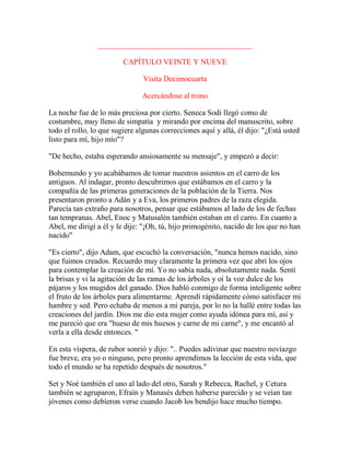 ________________________________________
CAPÍTULO VEINTE Y NUEVE
Visita Decimocuarta
Acercándose al trono
La noche fue de lo más preciosa por cierto. Seneca Sodi llegó como de
costumbre, muy lleno de simpatía y mirando por encima del manuscrito, sobre
todo el rollo, lo que sugiere algunas correcciones aquí y allá, él dijo: "¿Está usted
listo para mí, hijo mío"?
"De hecho, estaba esperando ansiosamente su mensaje", y empezó a decir:
Bohemundo y yo acabábamos de tomar nuestros asientos en el carro de los
antiguos. Al indagar, pronto descubrimos que estábamos en el carro y la
compañía de las primeras generaciones de la población de la Tierra. Nos
presentaron pronto a Adán y a Eva, los primeros padres de la raza elegida.
Parecía tan extraño para nosotros, pensar que estábamos al lado de los de fechas
tan tempranas. Abel, Enoc y Matusalén también estaban en el carro. En cuanto a
Abel, me dirigí a él y le dije: "¡Oh, tú, hijo primogénito, nacido de los que no han
nacido"
"Es cierto", dijo Adam, que escuchó la conversación, "nunca hemos nacido, sino
que fuimos creados. Recuerdo muy claramente la primera vez que abrí los ojos
para contemplar la creación de mí. Yo no sabía nada, absolutamente nada. Sentí
la brisas y vi la agitación de las ramas de los árboles y oí la voz dulce de los
pájaros y los mugidos del ganado. Dios habló conmigo de forma inteligente sobre
el fruto de los árboles para alimentarme. Aprendí rápidamente cómo satisfacer mi
hambre y sed. Pero echaba de menos a mi pareja, por lo no la hallé entre todas las
creaciones del jardín. Dios me dio esta mujer como ayuda idónea para mí, así y
me pareció que era "hueso de mis huesos y carne de mi carne", y me encantó al
verla a ella desde entonces. "
En esta víspera, de rubor sonrió y dijo: ".. Puedes adivinar que nuestro noviazgo
fue breve, era yo o ninguno, pero pronto aprendimos la lección de esta vida, que
todo el mundo se ha repetido después de nosotros."
Set y Noé también el uno al lado del otro, Sarah y Rebecca, Rachel, y Cetura
también se agruparon, Efraín y Manasés deben haberse parecido y se veían tan
jóvenes como debíeron verse cuando Jacob los bendijo hace mucho tiempo.
 