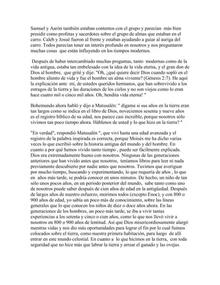 Samuel y Aarón también estaban contentos con el grupo y parecían más bien
presidir como profetas y sacerdotes sobre el grupo de almas que estaban en el
carro. Caleb y Josué fueron al frente y estaban ayudando a guiar al auriga del
carro. Todos parecían tener un interés profundo en nosotros y nos preguntaron
muchas cosas que están influyendo en los tiempos modernos.
Después de haber intercambiado muchas preguntas, tanto modernas como de la
vida antigua, estaba tan embelesado con la idea de la vida eterna, y el gran don de
Dios al hombre, que grité y dije: "Oh, ¿qué quiere decir Dios cuando sopló en el
hombre aliento de vida y fue el hombre un alma viviente? (Génesis 2:7). He aquí
la explicación ante mí, de ustedes queridos hermanos, que han sobrevivido a los
estragos de la tierra y las duraciones de los cielos y no son viejos como lo eran
hace cuatro mil o cinco mil años. Oh, bendita vida eterna! "
Bohemundo ahora habló y dijo a Matusalén: " dígame si sus años en la tierra eran
tan largos como se indica en el libro de Dios, novecientos sesenta y nueve años
es el registro bíblico de su edad, nos parece casi increíble, porque nosotros sólo
vivimos tan poco tiempo ahora. Háblenos de usted y lo que hizo en la tierra? "
"En verdad", respondió Matusalén ", que viví hasta una edad avanzada y el
registro de la palabra inspirada es correcta, porque Moisés me ha dicho varias
veces lo que escribió sobre la historia antigua del mundo y del hombre. En
cuanto a por qué hemos vivido tanto tiempo , puede ser fácilmente explicada.
Dios era extremadamente bueno con nosotros. Ningunas de las generaciones
anteriores que han vivido antes que nosotros, teníamos libros para leer ni nada
previamente descubierto por nadie antes que nosotros. Tuvimos que averiguar
por mucho tiempo, buscando y experimentando, lo que requería de años , lo que
en años más tarde, se podría conocer en unos minutos. De hecho, un niño de tan
sólo unos pocos años, en un período posterior del mundo, sabe tanto como uno
de nosotros puede saber después de cien años de edad en la antigüedad. Después
de largos años de nuestro esfuerzo, morimos todos (excepto Enoc), y con 800 o
900 años de edad, yo sabía un poco más de conocimiento, sobre las líneas
generales que lo que conocen los niños de diez o doce años ahora. En las
generaciones de los hombres, un poco más tarde, se iba a vivir tantas
experiencias a los setenta y cinco o cien años, como lo que nos llevó vivir a
nosotros en 800 o 900 años de lentitud. Así que Dios misericordiosamente alargó
nuestras vidas y nos dio más oportunidades para lograr el fin por lo cual fuimos
colocados sobre el tierra, como nuestra primera habitación, para luego de allí
entrar en este mundo celestial. En cuanto a lo que hicimos en la tierra, con toda
seguridad que no hice más que labrar la tierra y arrear el ganado y las ovejas.
 