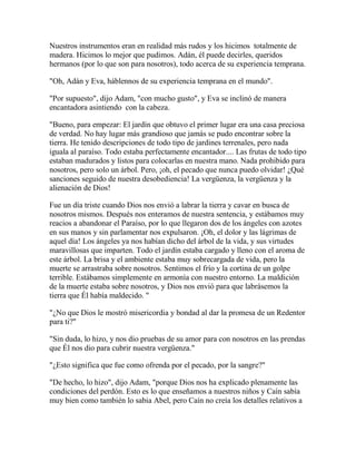 Nuestros instrumentos eran en realidad más rudos y los hicimos totalmente de
madera. Hicimos lo mejor que pudimos. Adán, él puede decirles, queridos
hermanos (por lo que son para nosotros), todo acerca de su experiencia temprana.
"Oh, Adán y Eva, háblennos de su experiencia temprana en el mundo".
"Por supuesto", dijo Adam, "con mucho gusto", y Eva se inclinó de manera
encantadora asintiendo con la cabeza.
"Bueno, para empezar: El jardín que obtuvo el primer lugar era una casa preciosa
de verdad. No hay lugar más grandioso que jamás se pudo encontrar sobre la
tierra. He tenido descripciones de todo tipo de jardines terrenales, pero nada
iguala al paraíso. Todo estaba perfectamente encantador.... Las frutas de todo tipo
estaban madurados y listos para colocarlas en nuestra mano. Nada prohibido para
nosotros, pero solo un árbol. Pero, ¡oh, el pecado que nunca puedo olvidar! ¿Qué
sanciones seguido de nuestra desobediencia! La vergüenza, la vergüenza y la
alienación de Dios!
Fue un día triste cuando Dios nos envió a labrar la tierra y cavar en busca de
nosotros mismos. Después nos enteramos de nuestra sentencia, y estábamos muy
reacios a abandonar el Paraíso, por lo que llegaron dos de los ángeles con azotes
en sus manos y sin parlamentar nos expulsaron. ¡Oh, el dolor y las lágrimas de
aquel día! Los ángeles ya nos habían dicho del árbol de la vida, y sus virtudes
maravillosas que imparten. Todo el jardín estaba cargado y lleno con el aroma de
este árbol. La brisa y el ambiente estaba muy sobrecargada de vida, pero la
muerte se arrastraba sobre nosotros. Sentimos el frío y la cortina de un golpe
terrible. Estábamos simplemente en armonía con nuestro entorno. La maldición
de la muerte estaba sobre nosotros, y Dios nos envió para que labrásemos la
tierra que Él había maldecido. "
"¿No que Dios le mostró misericordia y bondad al dar la promesa de un Redentor
para ti?"
"Sin duda, lo hizo, y nos dio pruebas de su amor para con nosotros en las prendas
que Él nos dio para cubrir nuestra vergüenza."
"¿Esto significa que fue como ofrenda por el pecado, por la sangre?"
"De hecho, lo hizo", dijo Adam, "porque Dios nos ha explicado plenamente las
condiciones del perdón. Esto es lo que enseñamos a nuestros niños y Caín sabía
muy bien como también lo sabia Abel, pero Caín no creía los detalles relativos a
 