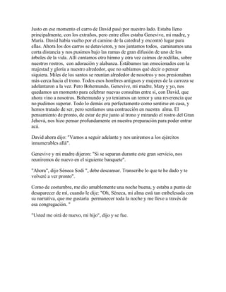 Justo en ese momento el carro de David pasó por nuestro lado. Estaba lleno
principalmente, con los extraños, pero entre ellos estaba Genevive, mi madre, y
María. David había vuelto por el camino de la catedral y encontró lugar para
ellas. Ahora los dos carros se detuvieron, y nos juntamos todos, caminamos una
corta distancia y nos pusimos bajo las ramas de gran difusión de uno de los
árboles de la vida. Allí cantamos otro himno y otra vez caímos de rodillas, sobre
nuestros rostros, con adoración y alabanza. Estábamos tan emocionados con la
majestad y gloria a nuestro alrededor, que no sabíamos qué decir o pensar
siquiera. Miles de los santos se reunían alrededor de nosotros y nos presionaban
más cerca hacia el trono. Todos esos hombres antiguos y mujeres de la carroza se
adelantaron a la vez. Pero Bohemundo, Genevive, mi madre, Mary y yo, nos
quedamos un momento para celebrar nuevas consultas entre sí, con David, que
ahora vino a nosotros. Bohemundo y yo teníamos un temor y una reverencia que
no pudimos superar. Todo lo demás era perfectamente como sentirse en casa, y
hemos tratado de ser, pero sentíamos una contracción en nuestra alma. El
pensamiento de pronto, de estar de pie junto al trono y mirando el rostro del Gran
Jehová, nos hizo pensar profundamente en nuestra preparación para poder entrar
acá.
David ahora dijo: "Vamos a seguir adelante y nos uniremos a los ejércitos
innumerables allá".
Genevive y mi madre dijeron: "Si se separan durante este gran servicio, nos
reuniremos de nuevo en el siguiente banquete".
"Ahora", dijo Séneca Sodi ", debe descansar. Transcribe lo que te he dado y te
volveré a ver pronto".
Como de costumbre, me dio amablemente una noche buena, y estaba a punto de
desaparecer de mí, cuando le dije: "Oh, Séneca, mi alma está tan embelesada con
su narrativa, que me gustaría permanecer toda la noche y me lleve a través de
esa congregación. "
"Usted me oirá de nuevo, mi hijo", dijo y se fue.
 