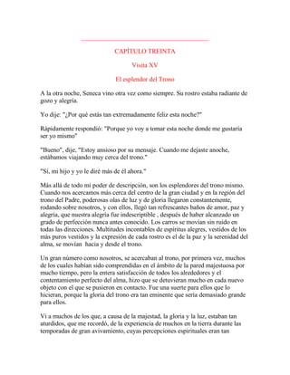 ________________________________________
CAPÍTULO TREINTA
Visita XV
El esplendor del Trono
A la otra noche, Seneca vino otra vez como siempre. Su rostro estaba radiante de
gozo y alegría.
Yo dije: "¿Por qué estás tan extremadamente feliz esta noche?"
Rápidamente respondió: "Porque yo voy a tomar esta noche donde me gustaría
ser yo mismo"
"Bueno", dije, "Estoy ansioso por su mensaje. Cuando me dejaste anoche,
estábamos viajando muy cerca del trono."
"Sí, mi hijo y yo le diré más de él ahora."
Más allá de todo mi poder de descripción, son los esplendores del trono mismo.
Cuando nos acercamos más cerca del centro de la gran ciudad y en la región del
trono del Padre, poderosas olas de luz y de gloria llegaron constantemente,
rodando sobre nosotros, y con ellos, llegó tan refrescantes baños de amor, paz y
alegría, que nuestra alegría fue indescriptible , después de haber alcanzado un
grado de perfección nunca antes conocido. Los carros se movían sin ruido en
todas las direcciones. Multitudes incontables de espíritus alegres, vestidos de los
más puros vestidos y la expresión de cada rostro es el de la paz y la serenidad del
alma, se movían hacia y desde el trono.
Un gran número como nosotros, se acercaban al trono, por primera vez, muchos
de los cuales habían sido comprendidas en el ámbito de la pared majestuosa por
mucho tiempo, pero la entera satisfacción de todos los alrededores y el
contentamiento perfecto del alma, hizo que se detuvieran mucho en cada nuevo
objeto con el que se pusieron en contacto. Fue una suerte para ellos que lo
hicieran, porque la gloria del trono era tan eminente que sería demasiado grande
para ellos.
Vi a muchos de los que, a causa de la majestad, la gloria y la luz, estaban tan
aturdidos, que me recordó, de la experiencia de muchos en la tierra durante las
temporadas de gran avivamiento, cuyas percepciones espirituales eran tan
 