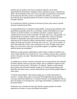 grandes que sus poderes nerviosos no pudieron soportar, por lo tanto
experimentaron postraciones seguidas, trances, desmayos, gritos y experiencias
afines. He encontrado incluso en el cielo, que había un desarrollo y crecimiento
de las potencias del alma, incluso a una perfección infinita, y una fuerza
desconocida de la capacidad mental en la tierra o incluso en la primera entrada en
el estado celestial.
Sí, la perfección infinita se alcanza al acercarse al trono, pero nunca se puede
alcanzar la perfección de Dios.
La majestad del trono es realmente indescriptible. A pesar de que habíamos sido
gentilmente preparados para ello, sin embargo, fuimos intimidados por lo que
veíamos en nuestro entorno y no sabíamos qué decir, o pensar siquiera. Las
comparaciones con las escenas terrenales, las obras más ricas y más grandes o el
más grande de los hombres, tendría, sino, una débil idea, incluso el lenguaje
humano es demasiado manso para contar la historia. Los recuerdos de
experiencias de la infancia estaban constantemente corriendo a través de nuestra
mente, de modo que me dije a mí mismo una y otra vez: "¿Es esto un sueño o es
real? ¿He tenido una visión o estoy realmente en el cielo? Ningún sueño nunca
llegó a mí, en la tierra, como ésta, sin grandeza alguna vez igualado, ningún
sueño de gloria tan encantador ".
Habíamos estado parados embelesados mucho tiempo, cuando un hombre cuyo
rostro estaba radiante con un halo de luz, vino a nosotros, parecía darse cuenta de
nuestra situación y nos dijo: "Queridos hermanos, ¿ acaban de llegar al trono por
primera vez ? "
A medida que se acercó a nosotros, pensamos que lo reconocíamos, pero después
de haber reunido a tantos en tan poco tiempo, que no estábamos seguros de que
era uno de los de la carroza. "De hecho", le contesté, "íbamos a estar durante
poco tiempo, pero llevamos bastante tiempo en la ciudad, porque hemos sido
detenidos con tantas cosas y escenas maravillosas, que no hemos podido llegar al
trono antes."
"Usted ha sido prudente", dijo nuestro amigo que se estaba interesando en
nosotros ", porque ahora usted no está muy bien preparado para las grandes
cosas que están justo delante de ti. Si quieres tenerme, te acompañaré por sólo un
poco de tiempo en su introducción, a este lugar más bendito y exaltado en la casa
de nuestro Padre. "
Estaríamos muy contentos de tener que hacerlo, porque estamos en mucha
ignorancia en cuanto a lo que está delante de nosotros. "
 