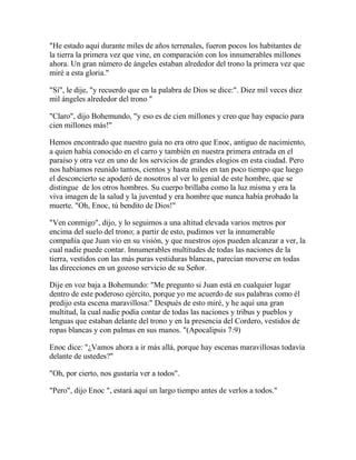 "He estado aquí durante miles de años terrenales, fueron pocos los habitantes de
la tierra la primera vez que vine, en comparación con los innumerables millones
ahora. Un gran número de ángeles estaban alrededor del trono la primera vez que
miré a esta gloria."
"Sí", le dije, "y recuerdo que en la palabra de Dios se dice:". Diez mil veces diez
mil ángeles alrededor del trono "
"Claro", dijo Bohemundo, "y eso es de cien millones y creo que hay espacio para
cien millones más!"
Hemos encontrado que nuestro guía no era otro que Enoc, antiguo de nacimiento,
a quien había conocido en el carro y también en nuestra primera entrada en el
paraíso y otra vez en uno de los servicios de grandes elogios en esta ciudad. Pero
nos habíamos reunido tantos, cientos y hasta miles en tan poco tiempo que luego
el desconcierto se apoderó de nosotros al ver lo genial de este hombre, que se
distingue de los otros hombres. Su cuerpo brillaba como la luz misma y era la
viva imagen de la salud y la juventud y era hombre que nunca había probado la
muerte. "Oh, Enoc, tú bendito de Dios!"
"Ven conmigo", dijo, y lo seguimos a una altitud elevada varios metros por
encima del suelo del trono; a partir de esto, pudimos ver la innumerable
compañía que Juan vio en su visión, y que nuestros ojos pueden alcanzar a ver, la
cual nadie puede contar. Innumerables multitudes de todas las naciones de la
tierra, vestidos con las más puras vestiduras blancas, parecían moverse en todas
las direcciones en un gozoso servicio de su Señor.
Dije en voz baja a Bohemundo: "Me pregunto si Juan está en cualquier lugar
dentro de este poderoso ejército, porque yo me acuerdo de sus palabras como él
predijo esta escena maravillosa:" Después de esto miré, y he aquí una gran
multitud, la cual nadie podía contar de todas las naciones y tribus y pueblos y
lenguas que estaban delante del trono y en la presencia del Cordero, vestidos de
ropas blancas y con palmas en sus manos. "(Apocalipsis 7:9)
Enoc dice: "¿Vamos ahora a ir más allá, porque hay escenas maravillosas todavía
delante de ustedes?"
"Oh, por cierto, nos gustaría ver a todos".
"Pero", dijo Enoc ", estará aquí un largo tiempo antes de verlos a todos."
 