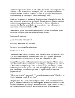 continuamos por mucho tiempo en esta actitud, De repente oímos un potente coro
de voces de diez mil veces diez mil ángeles, junto con la compañía de muchos
millares de santos, diciendo: "alabanza, la honra, la gloria y el poder de Aquel
que está sentado en el trono y al Cordero para siempre jamás. "
Como nos levantamos, vi la gloria de Dios como nunca lo había hecho antes. Su
cara era como la luz y todos sus atributos divinos parecían revelados y se destacó
en tal armonía su dulzura, que sólo podía pensar en el amor, la bondad, la
misericordia, el poder, la sabiduría y el conocimiento, y que todas nuestras
necesidades serían suministradas por ÉL.
Miré otra vez, y esos pensamientos puros y santos llenaron toda mi alma. Pensé
en algunas líneas que había aprendido hace mucho tiempo:
Luz eterna, la luz eterna
¡Cuán puro que el alma debe ser
Cuando se pone en tus ojos buscando,
Se encoge no, pero de alegría tranquila,
Se vive y se ve en ti.
Sus ojos que todo lo ven, son ojos del amor. Sabía que todas las cosas en el cielo
y en la tierra y en todos los mundos pequeños y grandes, estaban desnudas y
abiertas ante estos ojos mansos, y yo sabía, que lo había hecho todo.
Enoc y Moisés, ambos estaban cerca de nosotros y nos dijeron:. "Hemos estado
aquí durante miles de años terrenales, y sin embargo, sólo empezamos a conocer
a Dios. Usted puede pensar que usted ha visto esos ojos, sin embargo, sólo ha
visto un rayo de luz a lo que va a ver. Usted puede pensar que usted ha visto sus
pies, sin embargo, la tierra de la que usted ha llegado tan tarde, es sólo un
pequeño escabel ".
"Oh, sí, por supuesto", le contesté: "Yo recuerdo ahora su palabra:" El cielo es mi
trono y la tierra el estrado de mis pies. "
"Su grandeza", dijo Moisés, "nunca se puede saber. Lo ves sentado en su trono,
pero su espíritu todopoderoso está en todas partes. Su habilidad creativa no tiene
ningún conocimiento, y su energía eterna no conoce la fatiga. Él nunca se cansa y
es quien sustenta todas sus obras. Su todo-oído del oído escucha todas las
 