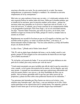 oraciones ofrecidas con razón. Su ojo omnisciente lo ve todo. Sus manos
todopoderosas, se apresuran a bendecir o maldecir. Su voluntad se convierte
simplemente en la ley omnipotente ".
Miré otra vez, para explorar el trono una vez más, y vi veinticuatro asientos de la
más exquisita belleza en ambos lados del trono. Sabía por la bendita palabra, que
se trataba de los ancianos, pero la mayoría estaban vacíos ahora, , porque los
ancianos están muy atareados en el servicio a Aquel que está en el trono; sí, el
trono del universo. Vi además, que el trono consistía en un compartimento doble
y me preguntaba al principio. Pero Enoc llegó, y al ver mi curiosidad ansiosa,
nos dijo: "Nuestro Señor Jesucristo, que reina en el cielo y en la tierra, tiene
también su lugar en el trono de Su Padre, porque Él venció y siempre tiene su
asiento en el trono".
Rápidamente me recordó la Escritura en que en el Evangelio se declara, que "fue
recibido arriba en gloria y se sentó a la diestra de Dios", y de nuevo, el
bienaventurado mártir Esteban dijo: "Veo los cielos abiertos y al Hijo del hombre
de pie a la diestra de Dios."
Le dije a Enoc: "¿Dónde está el Señor Jesús ahora?"
"Oh, ÉL está en algún lugar alrededor del trono, o en la ciudad, usted lo verá
pronto, porque Él está siempre en las convocatorias de maravilla en este lugar
¿No le había encontrado.?"
"Sí, de hecho, en la puerta de Judea. Y en un servicio de gran alabanza en otra
parte de la ciudad, pero estoy ansioso por verlo de nuevo"
"Usted estará encantado con gozo inefable más allá de todo lo que ha conocido o
visto, cuando se de la gran convocatoria de los santos y de los ángeles, que será
muy pronto. A menudo nos encontramos aquí para exposiciones adicionales del
reino de nuestro Señor o sus siervos, y de otras finalidades de Dios con su
pueblo. Aún no hemos aprendido todo lo que hay que saber acerca de los
propósitos y planes de Dios sobre estas poderosas huestes de los redimidos. "
"Las personas más honradas por Dios fueron sus siervos en la tierra, y nos
sentimos muy honrados aquí", dijo Enoc, y son sus ministros en el cielo. Estos
suelen participar en las exposiciones de la verdad eterna. Por supuesto, usted no
dejará el trono hasta que el servicio de grandes elogios haya terminado? "
 