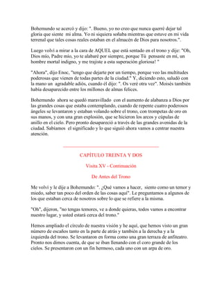 Bohemundo se acercó y dijo: ". Bueno, yo no creo que nunca querré dejar tal
gloria que siente mi alma. Yo ni siquiera soñaba mientras que estuve en mi vida
terrenal que tales cosas reales estaban en el almacén de Dios para nosotros.".
Luego volví a mirar a la cara de AQUEL que está sentado en el trono y dije: "Oh,
Dios mío, Padre mío, yo te alabaré por siempre, porque Tú pensaste en mí, un
hombre mortal indigno, y me trajiste a esta superación gloriosa! "
"Ahora", dijo Enoc, "tengo que dejarte por un tiempo, porque veo las multitudes
poderosas que vienen de todas partes de la ciudad." Y, diciendo esto, saludó con
la mano un agradable adiós, cuando él dijo: ". Os veré otra vez". Moisés también
había desaparecido entre los millones de almas felices.
Bohemundo ahora se quedó maravillado con el aumento de alabanza a Dios por
las grandes cosas que estaba contemplando, cuando de repente cuatro poderosos
ángeles se levantaron y estaban volando sobre el trono, con trompetas de oro en
sus manos, y con una gran explosión, que se hicieron los arcos y cúpulas de
anillo en el cielo. Pero pronto desapareció a través de las grandes avenidas de la
ciudad. Sabíamos el significado y lo que siguió ahora vamos a centrar nuestra
atención.
_______________________________________
CAPÍTULO TREINTA Y DOS
Visita XV - Continuación
De Antes del Trono
Me volví y le dije a Bohemundo: ". ¿Qué vamos a hacer, siento como un temor y
miedo, saber tan poco del orden de las cosas aquí". Le preguntamos a algunos de
los que estaban cerca de nosotros sobre lo que se refiere a la misma.
"Oh", dijeron, "no tengas temores, ve a donde quieras, todos vamos a encontrar
nuestro lugar, y usted estará cerca del trono."
Hemos ampliado el círculo de nuestra visión y he aquí, que hemos visto un gran
número de escaños tanto en la parte de atrás y también a la derecha y a la
izquierda del trono. Se levantaron en forma como una gran terraza de anfiteatro.
Pronto nos dimos cuenta, de que se iban llenando con el coro grande de los
cielos. Se presentaron con un fin hermoso, cada uno con un arpa de oro.
 
