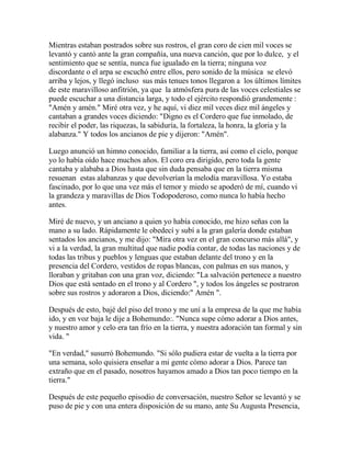 Mientras estaban postrados sobre sus rostros, el gran coro de cien mil voces se
levantó y cantó ante la gran compañía, una nueva canción, que por lo dulce, y el
sentimiento que se sentía, nunca fue igualado en la tierra; ninguna voz
discordante o el arpa se escuchó entre ellos, pero sonido de la música se elevó
arriba y lejos, y llegó incluso sus más tenues tonos llegaron a los últimos límites
de este maravilloso anfitrión, ya que la atmósfera pura de las voces celestiales se
puede escuchar a una distancia larga, y todo el ejército respondió grandemente :
"Amén y amén." Miré otra vez, y he aquí, vi diez mil veces diez mil ángeles y
cantaban a grandes voces diciendo: "Digno es el Cordero que fue inmolado, de
recibir el poder, las riquezas, la sabiduría, la fortaleza, la honra, la gloria y la
alabanza." Y todos los ancianos de pie y dijeron: "Amén".
Luego anunció un himno conocido, familiar a la tierra, así como el cielo, porque
yo lo había oído hace muchos años. El coro era dirigido, pero toda la gente
cantaba y alababa a Dios hasta que sin duda pensaba que en la tierra misma
resuenan estas alabanzas y que devolverían la melodía maravillosa. Yo estaba
fascinado, por lo que una vez más el temor y miedo se apoderó de mí, cuando vi
la grandeza y maravillas de Dios Todopoderoso, como nunca lo había hecho
antes.
Miré de nuevo, y un anciano a quien yo había conocido, me hizo señas con la
mano a su lado. Rápidamente le obedecí y subí a la gran galería donde estaban
sentados los ancianos, y me dijo: "Mira otra vez en el gran concurso más allá", y
vi a la verdad, la gran multitud que nadie podía contar, de todas las naciones y de
todas las tribus y pueblos y lenguas que estaban delante del trono y en la
presencia del Cordero, vestidos de ropas blancas, con palmas en sus manos, y
lloraban y gritaban con una gran voz, diciendo: "La salvación pertenece a nuestro
Dios que está sentado en el trono y al Cordero ", y todos los ángeles se postraron
sobre sus rostros y adoraron a Dios, diciendo:" Amén ".
Después de esto, bajé del piso del trono y me uní a la empresa de la que me había
ido, y en voz baja le dije a Bohemundo:. "Nunca supe cómo adorar a Dios antes,
y nuestro amor y celo era tan frío en la tierra, y nuestra adoración tan formal y sin
vida. "
"En verdad," susurró Bohemundo. "Si sólo pudiera estar de vuelta a la tierra por
una semana, solo quisiera enseñar a mi gente cómo adorar a Dios. Parece tan
extraño que en el pasado, nosotros hayamos amado a Dios tan poco tiempo en la
tierra."
Después de este pequeño episodio de conversación, nuestro Señor se levantó y se
puso de pie y con una entera disposición de su mano, ante Su Augusta Presencia,
 