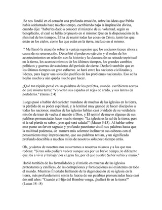 Se nos fundió en el corazón una profunda emoción, sobre las ideas que Pablo
había adelantado hace mucho tiempo, escribiendo bajo la inspiración divina,
cuando dijo: "haberles dado a conocer el misterio de su voluntad, según su
beneplácito, el cual se había propuesto en sí mismo: Que en la dispensación de la
plenitud de los tiempos, Él ha de reunir todas las cosas en Cristo, tanto las que
están en los cielos, como las que están en la tierra, incluso en sí mismo.
" Me llamó la atención sobre la ventaja superior que los ancianos tienen ahora a
causa de su resurrección. Describió al poderoso ejército y el orden de los
acontecimientos en relación con la historia y la clausura de su reinado espiritual
en la tierra, los acontecimientos de los últimos tiempos, los grandes cambios
políticos y guerras devastadoras del período de cierre. Declaró también que en
los últimos tiempos un gran esfuerzo se hará entre las naciones civilizadas y
líderes, para lograr una solución pacífica de los problemas nacionales. Eso se ha
hecho mucho y aún queda mucho por hacer.
¿Qué tan rápido pensé en las palabras de los profetas, cuando escribieron acerca
de este mismo tema: "Volverán sus espadas en rejas de arado, y sus lanzas en
podaderas." (Isaías 2:4)
Luego pasó a hablar del carácter mundano de muchas de las iglesias en la tierra,
la pérdida de su poder espiritual, y la lentitud muy grande de hacer discípulos a
todas las naciones; muchas de las iglesias habían casi olvidado de su verdadera
misión de traer de vuelta al mundo a Dios, y Él repitió de nuevo algunas de sus
palabras pronunciadas hace mucho tiempo: "La iglesia es la sal de la tierra; pero
si la sal pierde su sabor, ¿con qué será salada?" (Mateo 5:13). Al hablar sobre
este punto un fervor sagrado y profundo patetismo vistió sus palabras hasta que
la multitud poderosa, de manera más solemne inclinaron sus cabezas con el
pensamiento muy impresionante, que sus palabras tenían, y un significado
profundo describía a muchos miles de nosotros sólo poco tiempo atrás.
Oh, ¿cuántos de nosotros nos susurramos a nosotros mismos y a los que nos
rodean: "Si tan sólo pudiera volver aunque sea por un breve tiempo, lo diferente
que iba a vivir y trabajar por el gran fin, por el que nuestro Señor sufrió y murió."
Habló también de las formalidades y el miedo en muchas de las iglesias
protestantes y católicas, de las corrupciones y fornicaciones así existentes en todo
el mundo. Mientras Él estaba hablando de la degeneración de su iglesia en la
tierra, más profundamente sentía la fuerza de sus palabras pronunciadas hace casi
dos mil años: "Cuando el Hijo del Hombre venga, ¿hallará fe en la tierra?"
(Lucas 18 : 8)
 