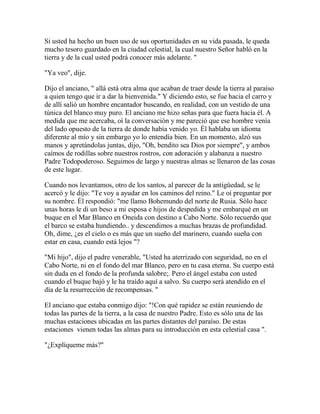 Si usted ha hecho un buen uso de sus oportunidades en su vida pasada, le queda
mucho tesoro guardado en la ciudad celestial, la cual nuestro Señor habló en la
tierra y de la cual usted podrá conocer más adelante. "
"Ya veo", dije.
Dijo el anciano, " allá está otra alma que acaban de traer desde la tierra al paraíso
a quien tengo que ir a dar la bienvenida." Y diciendo esto, se fue hacia el carro y
de allí salió un hombre encantador buscando, en realidad, con un vestido de una
túnica del blanco muy puro. El anciano me hizo señas para que fuera hacia él. A
medida que me acercaba, oí la conversación y me pareció que ese hombre venía
del lado opuesto de la tierra de donde había venido yo. Él hablaba un idioma
diferente al mío y sin embargo yo lo entendía bien. En un momento, alzó sus
manos y apretándolas juntas, dijo, "Oh, bendito sea Dios por siempre", y ambos
caímos de rodillas sobre nuestros rostros, con adoración y alabanza a nuestro
Padre Todopoderoso. Seguimos de largo y nuestras almas se llenaron de las cosas
de este lugar.
Cuando nos levantamos, otro de los santos, al parecer de la antigüedad, se le
acercó y le dijo: "Te voy a ayudar en los caminos del reino." Le oí preguntar por
su nombre. Él respondió: "me llamo Bohemundo del norte de Rusia. Sólo hace
unas horas le di un beso a mi esposa e hijos de despedida y me embarqué en un
buque en el Mar Blanco en Oneida con destino a Cabo Norte. Sólo recuerdo que
el barco se estaba hundiendo.. y descendimos a muchas brazas de profundidad.
Oh, dime, ¿es el cielo o es más que un sueño del marinero, cuando sueña con
estar en casa, cuando está lejos "?
"Mi hijo", dijo el padre venerable, "Usted ha aterrizado con seguridad, no en el
Cabo Norte, ni en el fondo del mar Blanco, pero en tu casa eterna. Su cuerpo está
sin duda en el fondo de la profunda salobre;. Pero el ángel estaba con usted
cuando el buque bajó y le ha traído aquí a salvo. Su cuerpo será atendido en el
día de la resurrección de recompensas. "
El anciano que estaba conmigo dijo: "!Con qué rapidez se están reuniendo de
todas las partes de la tierra, a la casa de nuestro Padre. Esto es sólo una de las
muchas estaciones ubicadas en las partes distantes del paraíso. De estas
estaciones vienen todas las almas para su introducción en esta celestial casa ".
"¿Explíqueme más?"
 